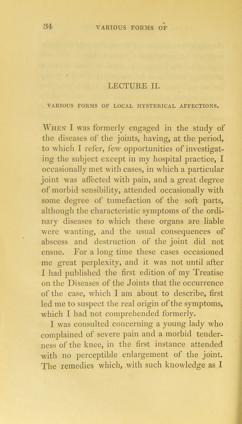 LECTURE II. VARIOUS FORMS OF LOCAL HYSTERICAL AFFECTIONS. When I was formerly engaged in the study of tlie diseases of the joints, having, at the period, to which I refer, few opportunities of investigat- ing the subject except in my hospital practice, I occasionally met with cases, in which a particular joint was affected with pain, and a great degree of morbid sensibility, attended occasionally with some degree of tumefaction of the soft parts, although the characteiistic symptoms of the ordi- nary diseases to which these organs are liable were wanting, and the usual consequences of abscess and destruction of the joint did not ensue. For a long time these cases occasioned me great perplexity, and it was not until after I had published the first edition of my Treatise on the Diseases of the Joints that the occurrence of the case, which I am about to describe, first led me to suspect the real origin of the symptoms, which I had not comprehended formerly. I was consulted concerning a young lady who complained of severe pain and a morbid tender- ness of the knee, in the first instance attended with no perceptible enlargement of the joint. The remedies which, with such knowledge as I