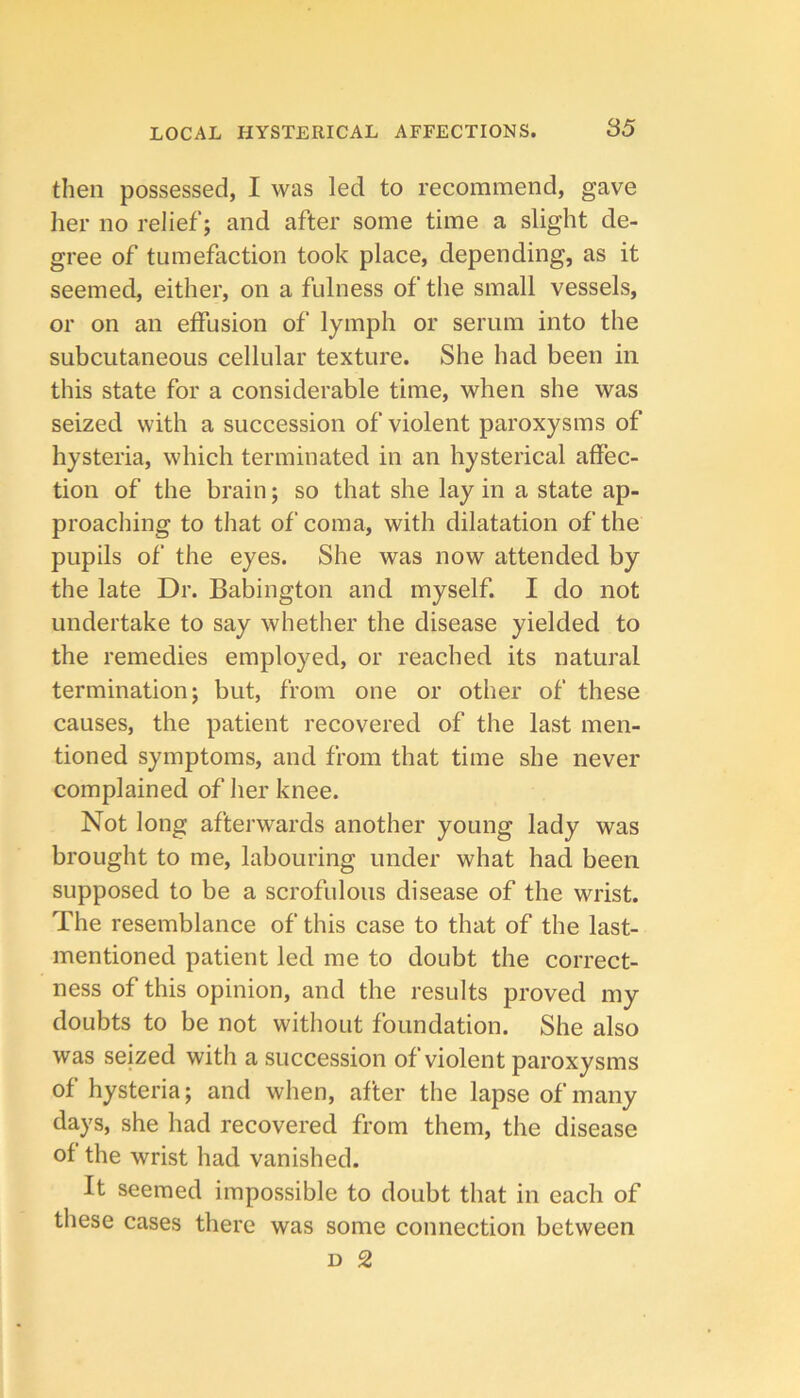 then possessed, I was led to recommend, gave her no relief; and after some time a slight de- gree of tumefaction took place, depending, as it seemed, either, on a fulness of the small vessels, or on an effusion of lymph or serum into the subcutaneous cellular texture. She had been in this state for a considerable time, when she was seized with a succession of violent paroxysms of hysteria, which terminated in an hysterical affec- tion of the brain; so that she lay in a state ap- proaching to that of coma, with dilatation of the pupils of the eyes. She was now attended by the late Dr. Babington and myself. I do not undertake to say whether the disease yielded to the remedies employed, or reached its natural termination; but, from one or other of these causes, the patient recovered of the last men- tioned symptoms, and from that time she never complained of her knee. Not long afterwards another young lady was brought to me, labouring under what had been supposed to be a scrofulous disease of the wrist. The resemblance of this case to that of the last- mentioned patient led me to doubt the correct- ness of this opinion, and the results proved my doubts to be not without foundation. She also was seized with a succession of violent paroxysms of hysteria; and when, after the lapse of many days, she had recovered from them, the disease of the wrist had vanished. It seemed impossible to doubt that in each of these cases there was some connection between