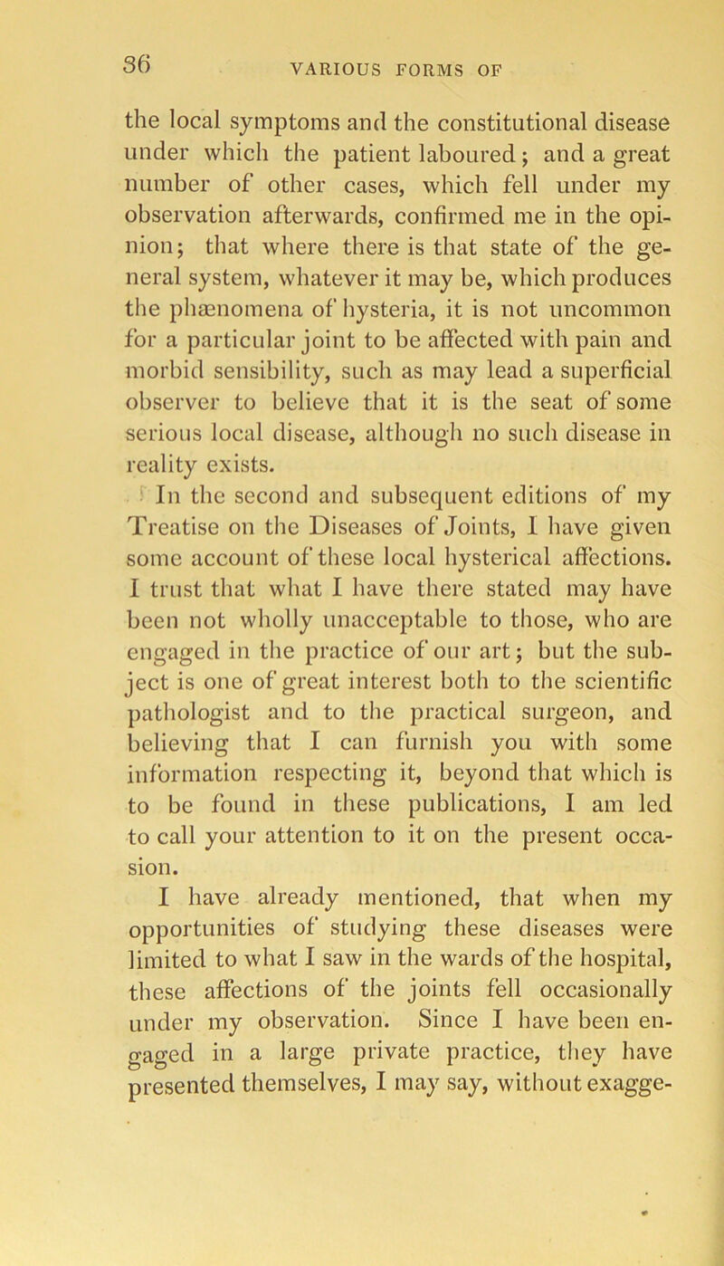 the local symptoms and the constitutional disease under which the patient laboured; and a great number of other cases, which fell under my observation afterwards, confirmed me in the opi- nion; that where there is that state of the ge- neral system, whatever it may be, which produces the phaenomena of hysteria, it is not uncommon for a particular joint to be affected with pain and morbid sensibility, such as may lead a superficial observer to believe that it is the seat of some serious local disease, although no such disease in reality exists. ‘ In the second and subsequent editions of my Treatise on the Diseases of Joints, I have given some account of these local hysterical affections. 1 trust that what I have there stated may have been not wholly unacceptable to those, who are engaged in the practice of our art; but the sub- ject is one of great interest both to the scientific pathologist and to the practical surgeon, and believing that I can furnish you with some information respecting it, beyond that which is to be found in these publications, I am led to call your attention to it on the present occa- sion. I have already mentioned, that when my opportunities of studying these diseases were limited to what I saw in the wards of the hospital, these affections of the joints fell occasionally under my observation. Since I have been en- gaged in a large private practice, they have presented themselves, I may say, without exagge-