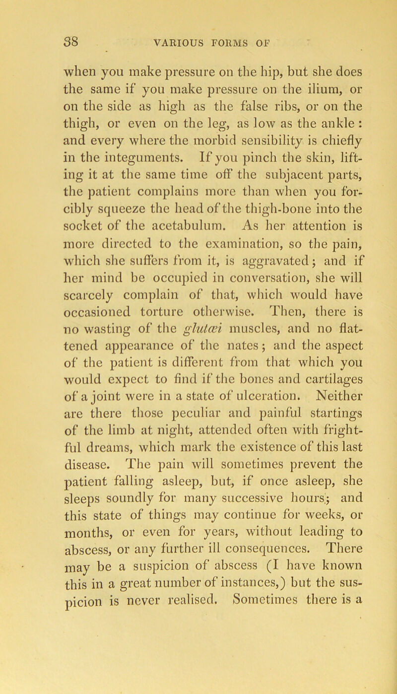 when you make pressure on the hip, but she does the same if you make pressure on the ilium, or on the side as high as the false ribs, or on the thigh, or even on the leg, as low as the ankle : and every where the morbid sensibility is chiefly in the integuments. If you pinch the skin, lift- ing it at the same time off the subjacent parts, the patient complains more than when you for- cibly squeeze the head of the thigh-bone into the socket of the acetabulum. As her attention is more directed to the examination, so the pain, which she suffers from it, is aggravated; and if her mind be occupied in conversation, she will scarcely complain of that, which would have occasioned torture otherwise. Then, there is no wasting of the glulcei muscles, and no flat- tened appearance of the nates; and the aspect of the patient is different from that which you would expect to find if the bones and cartilages of a joint were in a state of ulceration. Neither are there those peculiar and painful startings of the limb at night, attended often with fright- fbl dreams, which mark the existence of this last disease. The pain will sometimes prevent the patient falling asleep, but, if once asleep, she sleeps soundly for many successive hoursij and this state of things may continue for weeks, or months, or even for years, without leading to abscess, or any further ill consequences. There may be a suspicion of abscess (I have known this in a great number of instances,) but the sus- picion is never realised. Sometimes there is a