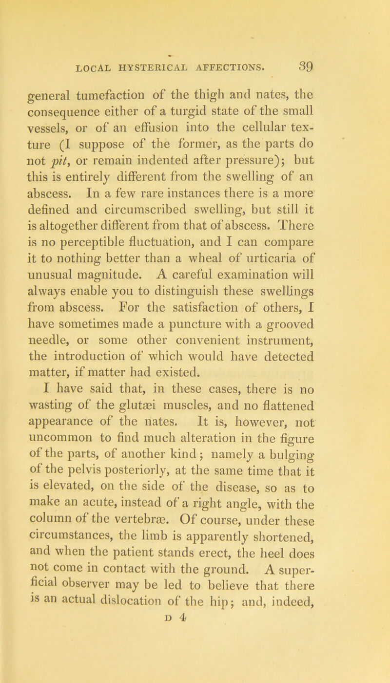 general tumefaction of the thigh and nates, the consequence either of a turgid state of the small vessels, or of an effusion into the cellular tex- ture (I suppose of the former, as the parts do not pit, or remain indented after pressure); but this is entirely different from the swelling of an abscess. In a few rare instances there is a more defined and circumscribed swelling, but still it is altogether different from that of abscess. There is no perceptible fluctuation, and I can compare it to nothing better than a wheal of urticaria of unusual magnitude. A careful examination will always enable you to distinguish these swellings from abscess. For the satisfaction of others, I have sometimes made a puncture with a grooved needle, or some other convenient instrument, the introduction of which would have detected matter, if matter had existed. I have said that, in these cases, there is no wasting of the glutaei muscles, and no flattened appearance of the nates. It is, however, not uncommon to find much alteration in the fisure o of the parts, of another kind; namely a bulging of the pelvis posteriorly, at the same time that it is elevated, on the side of the disease, so as to make an acute, instead of a right angle, with the column of the vertebras. Of course, under these circumstances, the limb is apparently shortened, and when the patient stands erect, the heel does not come in contact with the ground. A super- ficial observer may be led to believe that there is an actual dislocation of the hip; and, indeed, D 4<