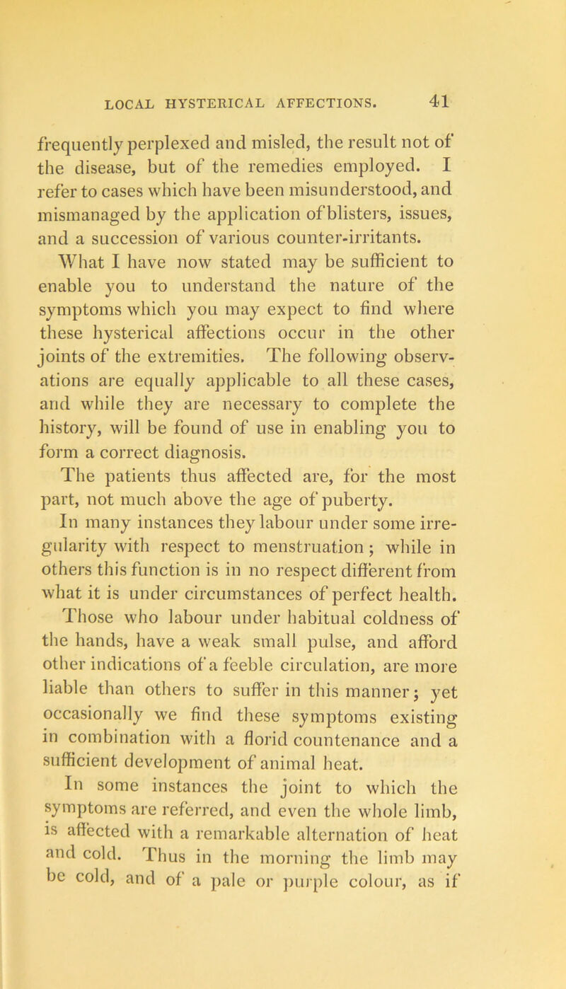 frequently perplexed and misled, the result not of the disease, but of the remedies employed. I refer to cases which have been misunderstood, and mismanaged by the application of blisters, issues, and a succession of various counter-irritants. What I have now stated may be sufficient to enable you to understand the nature of the symptoms which you may expect to find where these hysterical affections occur in the other joints of the extremities. The following observ- ations are equally applicable to all these cases, and while they are necessary to complete the history, will be found of use in enabling you to form a correct diagnosis. The patients thus affected are, for the most part, not much above the age of puberty. In many instances they labour under some irre- gularity with respect to menstruation; while in others this function is in no respect different from what it is under circumstances of perfect health. Those who labour under habitual coldness of the hands, have a weak small pulse, and afford other indications of a feeble circulation, are more liable than others to suffer in this manner; yet occasionally we find these symptoms existing in combination with a florid countenance and a sufficient development of animal heat. In some instances the joint to which the symptoms are referred, and even the whole limb, is affected with a remarkable alternation of heat and cold. Thus in the morning the limb may be cold, and of a pale or jmi ple colour, as if