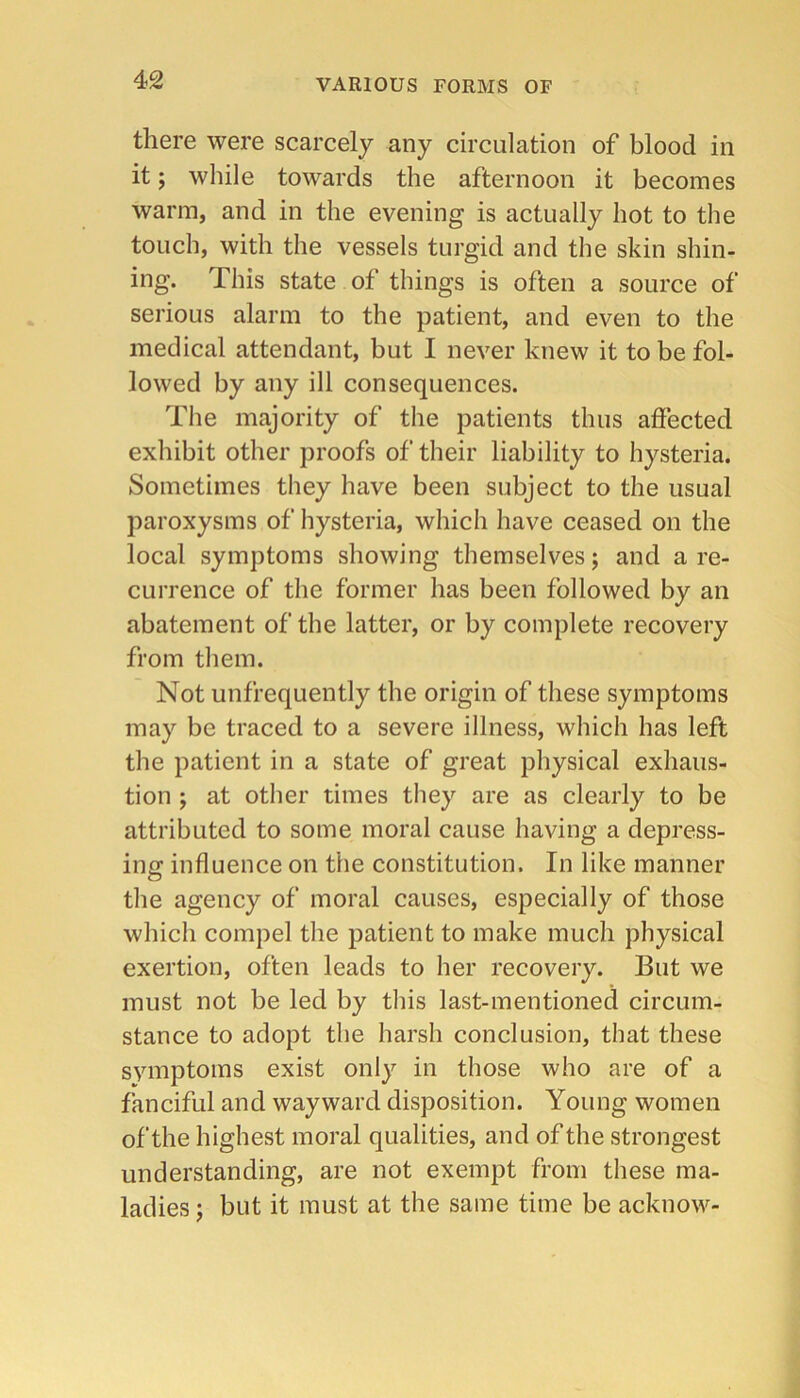 there were scarcely any circulation of blood in it; while towards the afternoon it becomes warm, and in the evening is actually hot to the touch, with the vessels turgid and the skin shin- ing. This state of things is often a source of serious alarm to the patient, and even to the medical attendant, but I never knew it to be fol- lowed by any ill consequences. The majority of the patients thus affected exhibit other proofs of their liability to hysteria. Sometimes they have been subject to the usual paroxysms of hysteria, which have ceased on the local symptoms showing themselves; and a re- currence of the former has been followed by an abatement of the latter, or by complete recovery from them. Not unfrequently the origin of these symptoms may be traced to a severe illness, which has left the patient in a state of great physical exhaus- tion ; at other times they are as clearly to be attributed to some moral cause having a depress- ing influence on the constitution. In like manner the agency of moral causes, especially of those which compel the patient to make much physical exertion, often leads to her recovery. But we must not be led by this last-mentioned circum- stance to adopt the hai’sh conclusion, that these svmptoms exist only in those who are of a fanciful and wayward disposition. Young women of the highest moral qualities, and of the strongest understanding, are not exempt from these ma- ladies ; but it must at the same time be acknow-