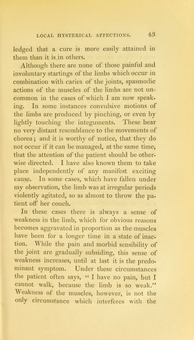 ledged that a cure is more easily attained in them than it is.in others. Although there are none of those painful and involuntary startings of the limbs which occur in combination with caries of the joints, spasmodic actions of the muscles of the limbs are not un- common in the cases of which I am now speak- ing. In some instances convulsive motions of the limbs are produced by pinching, or even by lightly touching the integuments. These bear no very distant resemblance to the movements of chorea; and it is worthy of notice, that they do not occur if it can be managed, at the same time, that the attention of the patient should be other- wise directed. I have also known them to take place independently of any manifest exciting cause. In some cases, which have fallen under my observation, the limb was at irregular periods violently agitated, so as almost to throw the pa- tient off her couch. In these cases there is always a sense of weakness in the limb, which for obvious reasons becomes aggravated in proportion as the muscles have been for a longer time in a state of inac- tion. While the pain and morbid sensibility of the joint are gradually subsiding, this sense of weakness increases, until at last it is the predo- minant symptom. Under these circumstances the patient often says, “ I have no pain, but I cannot walk, because the limb is so weak.” Weakness of the muscles, however, is not the only circumstance which interferes with the