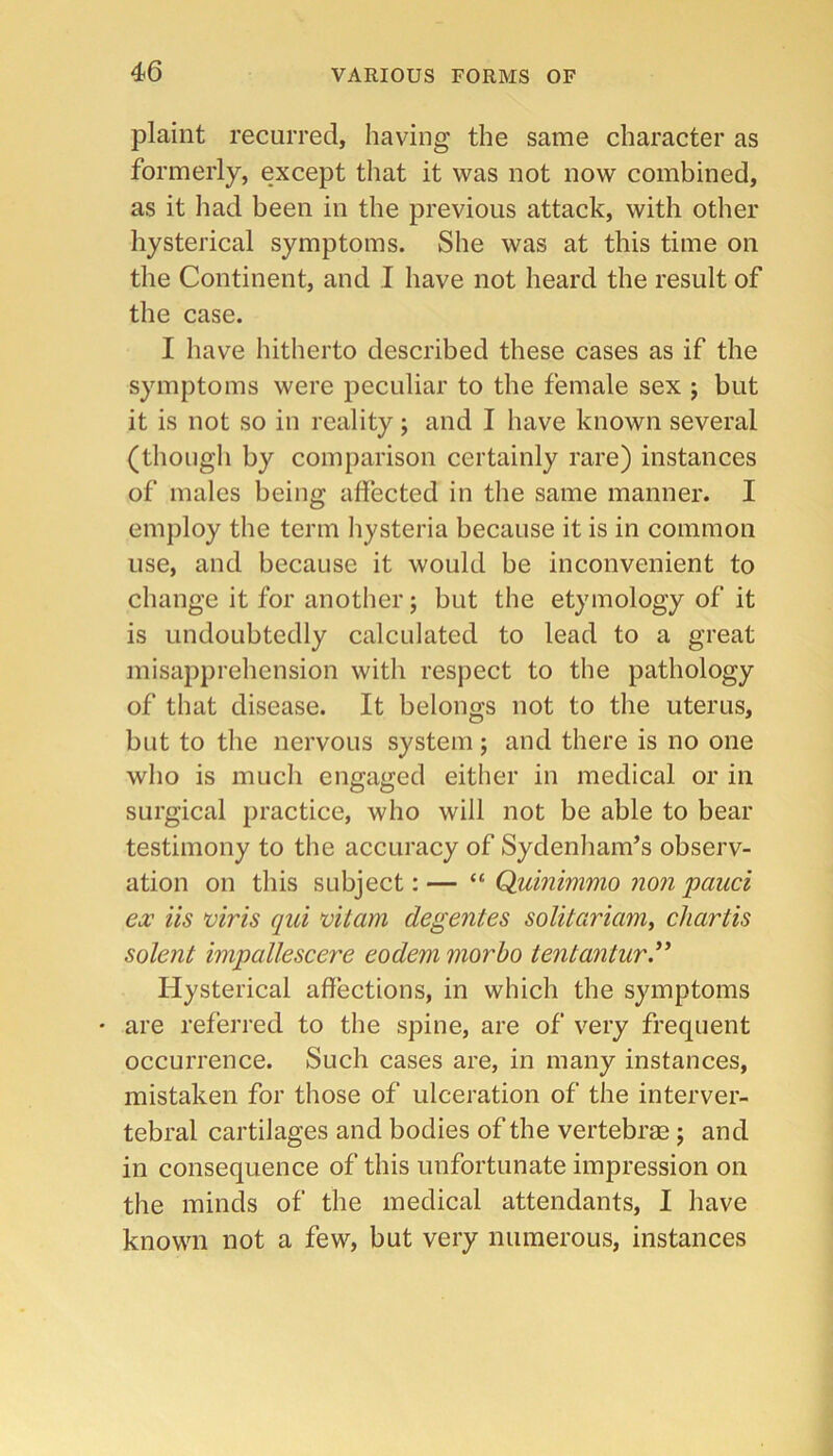 plaint recurred, having the same character as formerly, except that it was not now combined, as it had been in the previous attack, with other hysterical symptoms. She was at this time on the Continent, and I have not heard the result of the case. I have hitherto described these cases as if the symptoms were peculiar to the female sex ; but it is not so in reality; and I have known several (thougli by comparison certainly rare) instances of males being affected in the same manner. I employ the term hysteria because it is in common use, and because it would be inconvenient to change it for another; but the etymology of it is undoubtedly calculated to lead to a great misapprehension with respect to the pathology of that disease. It belongs not to the uterus, but to the nervous system; and there is no one who is much engaged either in medical or in surgical practice, who will not be able to bear testimony to the accuracy of Sydenham’s observ- ation on this subject: — “ Quinimmo non pauci ex iis viris qui vitam degentes solitariam^ chartis solent impallescere eodem morbo tentantury Hysterical affections, in which the symptoms • are referred to the spine, are of very frequent occurrence. Such cases are, in many instances, mistaken for those of ulceration of the interver- tebral cartilages and bodies of the vertebras; and in consequence of this unfortunate impression on the minds of the medical attendants, I have known not a few, but very numerous, instances