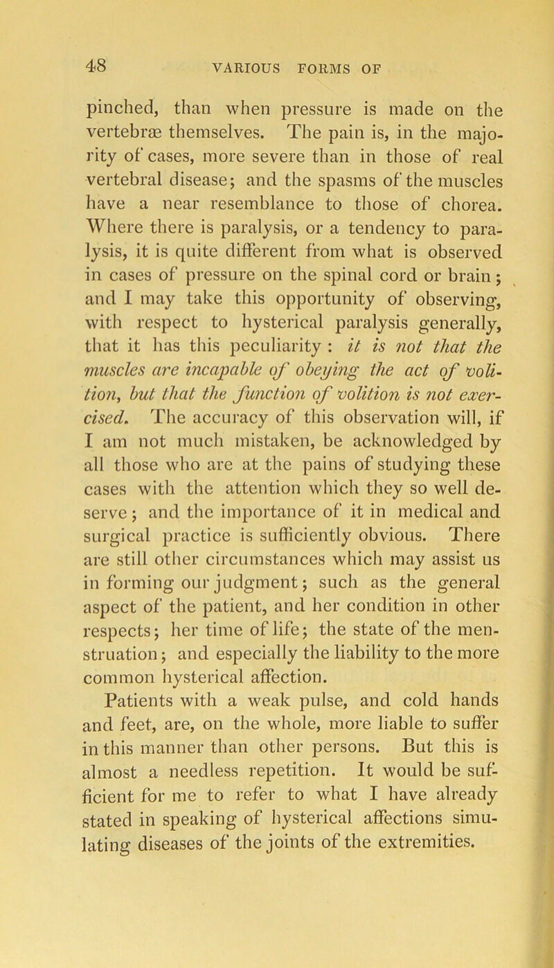 pinched, than when pressure is made on the vertebras themselves. The pain is, in the majo- rity ot‘ cases, more severe than in those of real vertebral disease; and the spasms of the muscles have a near resemblance to those of chorea. Where there is paralysis, or a tendency to para- lysis, it is quite different from what is observed in cases of pressure on the spinal cord or brain; and I may take this opportunity of observing, with respect to hysterical paralysis generally, that it has this peculiarity : it is not that the muscles are incapable of obeying the act of •voli- tion, but that the function of volition is not exer- cised, The accuracy of this observation will, if I am not much mistaken, be acknowledged by all those who are at the pains of studying these cases with the attention which they so well de- serve ; and the importance of it in medical and surgical practice is sufficiently obvious. There are still other circumstances which may assist us in forming our judgment; such as the general aspect of the patient, and her condition in other respects; her time of life; the state of the men- struation ; and especially the liability to the more common hysterical affection. Patients with a weak pulse, and cold hands and feet, are, on the whole, more liable to suffer in this manner than other persons. But this is almost a needless repetition. It would be suf- ficient for me to refer to what I have already stated in speaking of hysterical affections simu- lating diseases of the joints of the extremities.