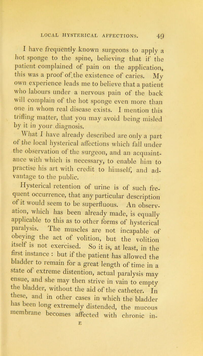 I have frequently known surgeons to apply a hot sponge to the spine, believing that if the patient complained of pain on the application, this was a proof of.the existence of caries. My own experience leads me to believe that a patient who labours under a nervous pain of the back will complain of the hot sponge even more than one in whom real disease exists. I mention this tiifling matter, that you may avoid being misled by it in your diagnosis. AV hat I have already described are only a part of the local hysterical affections which fall under the observation of the surgeon, and an acquaint- ance with which is necessary, to enable him to practise his art with credit to himself; and ad- vantage to the public. Hysteiical retention of urine is of such fre- quent occurrence, that any particular description of it would seem to be superfluous. An observ- ation, which has been already made, is equally applicable to this as to other forms of hysterical paralysis. The muscles are not incapable of obeying the act of volition, but the volition Itself is not exercised. So it is, at least, in the first instance : but if the patient has allowed the bladder to remain for a great length of time in a state of extreme distention, actual paralysis may ensue, and she may then strive in vain to empty the bladder, without the aid of the catheter. In these, and in other cases in which the bladder has been long extremely distended, the mucous mem lane becomes affected with chronic in-