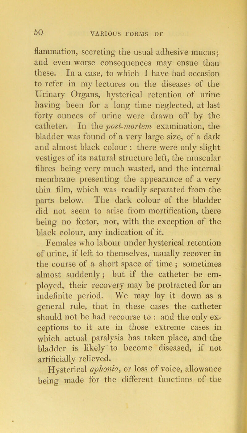 flammation, secreting the usual adhesive mucus; and even worse consequences may ensue than these. In a case, to which I have had occasion to refer in my lectures on the diseases of the Urinary Organs, hysterical retention of urine having been for a long time neglected, at last forty ounces of urine were drawn off by the catheter. In the post-mortem examination, the bladder was found of a very large size, of a dark and almost black colour : there were only slight vestiges of its natural structure left, the muscular fibres being very much wasted, and the internal membrane presenting the appearance of a very thin film, which was readily separated from the parts below. The dark colour of the bladder did not seem to arise from mortification, there being no foetor, nor, with the exception of the black colour, any indication of it. Females who labour under hysterical retention of urine, if left to themselves, usually recover in the course of a short space of time ; sometimes almost suddenly; but if the catheter be em- ployed, their recovery may be protracted for an indefinite period. We may lay it down as a general rule, that in these cases the catheter should not be had recourse to : and the only ex- ceptions to it are in those extreme cases in which actual paralysis has taken place, and the bladder is likely to become diseased, if not artificially relieved. Hysterical aphonia, or loss of voice, allowance being made for the different functions of the