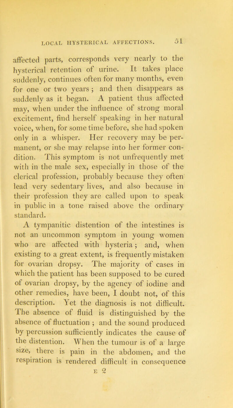 affected parts, corresponds very nearly to the hysterical retention of urine. It takes place suddenly, continues often for many months, even for one or two years ; and then disappears as suddenly as it began. A patient thus affected may, when under the influence of strong moral excitement, find herself speaking in her natural voice, when, for some time before, she had spoken only in a whisper. Her recovery may be per- manent, or she may relapse into her former con- dition. This symptom is not unfrequently met with in the male sex, especially in those of the clerical profession, probably because they often lead very sedentary lives, and also because in their profession they are called upon to speak in public in a tone raised above the ordinary standard. A tympanitic distention of the intestines is not an uncommon symptom in young women who are affected with hysteria; and, when existing to a great extent, is frequently mistaken for ovarian dropsy. The majority of cases in which the patient has been supposed to be cured of ovarian dropsy, by the agency of iodine and other remedies, have been, I doubt not, of this description. Yet the diagnosis is not difficult. The absence of fluid is distinguislied by the absence of fluctuation ; and the sound produced by percussion sufficiently indicates the cause of the distention. When the tumour is of a large size, there is pain in the abdomen, and the respiration is rendered difficult in consequence