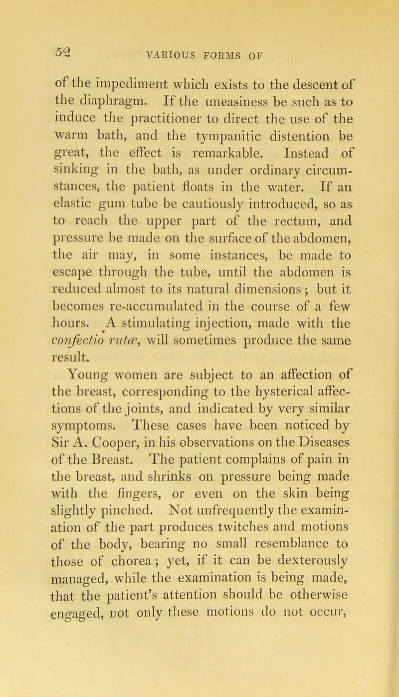 50 of the impediment which exists to the descent of the diaphragm. If the uneasiness be such as to induce tlie practitioner to direct the use of the warm bath, and the tympanitic distention be great, the effect is remarkable. Instead of sinking in the bath, as under ordinary circum- stances, tlie patient floats in the water. If an elastic gum tube be cautiously introduced, so as to reacli the upper part of the rectum, and pressure be made on the surface of the abdomen, the air may, in some instances, be made to escape through the tube, until the abdomen is reduced almost to its natural dimensions; but it becomes re-accumulated in the course of a few liours. A stimulating injection, made with the cortfectio rutcp, will sometimes produce the same result. Young women are subject to an affection of the breast, corresponding to the hysterical affec- tions of the joints, and indicated by very similar symptoms. These cases have been noticed by Sir A. Cooper, in his observations on the Diseases of the Breast. The patient complains of pain in the breast, and shrinks on pressure being made with the fingers, or even on the skin being slightly pinched. Not unfrequently the examin- ation of the part produces twitches and motions of the bod}q bearing no small resemblance to those of chorea; yet, if it can be dexterously managed, while the examination is being made, that the patient’s attention should be otherwise engaged, not only these motions do not occur,