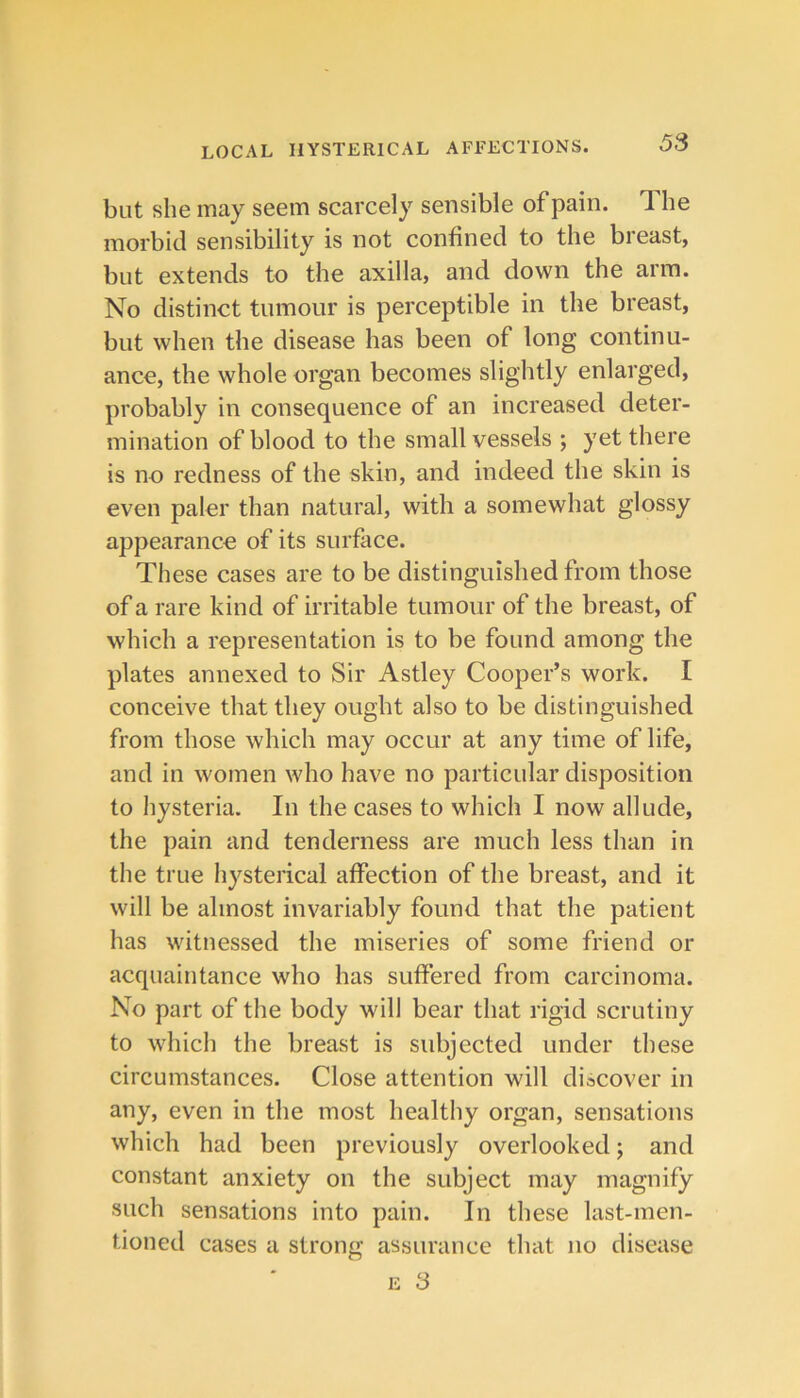 but she may seem scarcely sensible of pain. The morbid sensibility is not confined to the breast, but extends to the axilla, and down the arm. No distinct tumour is perceptible in the breast, but when the disease has been of long continu- ance, the whole organ becomes slightly enlarged, probably in consequence of an increased deter- mination of blood to the small vessels ; yet there is no redness of the skin, and indeed the skin is even paler than natural, with a somewhat glossy appearance of its surface. These cases are to be distinguished from those of a rare kind of irritable tumour of the breast, of which a representation is to be found among the plates annexed to Sir Astley Cooper’s work. I conceive that they ought also to be distinguished from those which may occur at any time of life, and in women who have no particular disposition to hysteria. In the cases to which I now allude, the pain and tenderness are much less than in the true hysterical affection of the breast, and it will be almost invariably found that the patient has witnessed the miseries of some friend or acquaintance who has suffered from carcinoma. No part of the body will bear that rigid scrutiny to which the breast is subjected under these circumstances. Close attention will discover in any, even in the most healthy organ, sensations which had been previously overlooked; and constant anxiety on the subject may magnify such sensations into pain. In these last-men- tioned cases a strong assurance that no disease