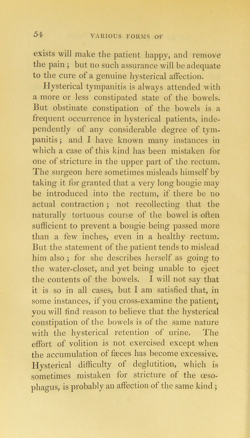 exists will make the patient happy, and remove the pain ; but no such assurance will be adequate to the cure of a genuine hysterical affection. Hysterical tympanitis is always attended with a more or less constipated state of the bowels. 13ut obstinate constipation of the bowels is a frequent occurrence in hysterical patients, inde- jiendently of any considerable degree of tym- panitis ; and I have known many instances in wliich a case of this kind has been mistaken for one of stricture in tlie upper part of the rectum. The surgeon here sometimes misleads himself by taking it for granted tliat a very long bougie may be introduced into the rectum, if there be no actual contraction ; not recollecting that the naturally tortuous course of the bowel is often sufficient to prevent a bougie being passed more than a few inches, even in a healthy rectum. Ilut the statement of the patient tends to mislead him also ; for she describes herself as going to tlie water-closet, and yet being unable to eject the contents of the bowels. I will not say that it is so in all cases, but I am satisfied that, in some instances, if you cross-examine the patient, you will find reason to believe that the hysterical constipation of the bowels is of the same nature with the hysterical retention of urine. The effort of volition is not exercised except when the accumulation of faeces has become excessive. Hysterical difficulty of deglutition, which is sometimes mistaken for stricture of the oeso- phagus, is probably an affection of the same kind ;