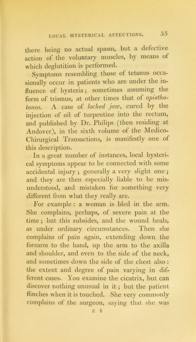 there being no actual spasm, but a defective action of the voluntary muscles, by means of which deglutition is performed. Symptoms resembling those of tetanus occa- sionally occur in patients who are under the in- fluence of hysteria; sometimes assuming the form of trismus, at other times that of opistho- tonos. A case of locked jaw, cured by the injection of oil of turpentine into the rectum, and published by Dr. Philips (then residing at Andover), in the sixth volume of the Medico- Chirurgical Transactions, is manifestly one of this description. In a great number of instances, local hysteri- cal symptoms appear to be connected with some accidental injury ; generally a very slight one ; and they are then especially liable to be mis- understood, and mistaken for something very different from what they really are. For example : a woman is bled in the arm. She complains, perhaps, of severe pain at the time ; but this subsides, and the wound heals, as under ordinary circumstances. Then she complains of pain again, extending down the forearm to the hand, up the arm to the axilla and shoulder, and even to the side of the neck, and sometimes down the side of the chest also : the extent and degree of pain varying in dif- ferent cases. You examine the cicatrix, but can discover nothing unusual in it; but the patient flinches when it is touched. She very commonly complains of the surgeon, saying that she was