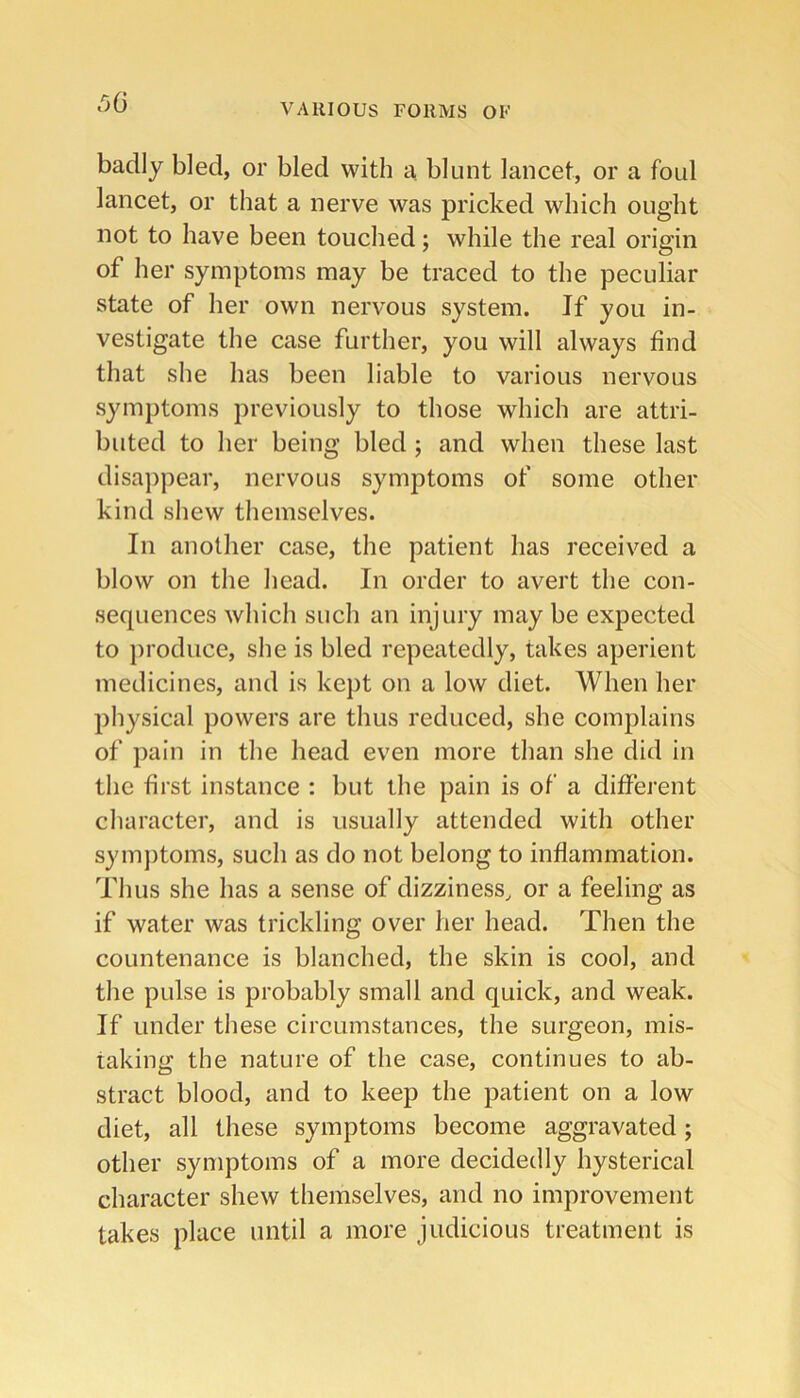 badly bled, or bled with a blunt lancet, or a foul lancet, or that a nerve was pricked which ought not to have been touched; while the real origin of her symptoms may be traced to the peculiar state of her own nervous system. If you in- vestigate the case further, you will always find that she has been liable to various nervous symptoms previously to those which are attri- buted to her being bled; and when these last disajipear, nervous symptoms of some other kind shew themselves. In another case, the patient has received a blow on the head. In order to avert the con- sequences which such an injury may be expected to produce, she is bled repeatedly, takes aperient medicines, and is kept on a low diet. When her physical powers are thus reduced, she complains of pain in the head even more than she did in the first instance : but the pain is of a different character, and is usually attended with other symjitoms, such as do not belong to inflammation. Thus she has a sense of dizziness, or a feeling as if water was trickling over her head. Then the countenance is blanched, the skin is cool, and the pulse is probably small and quick, and weak. If under these circumstances, the surgeon, mis- taking the nature of the case, continues to ab- stract blood, and to keep the patient on a low diet, all these symptoms become aggravated; other symptoms of a more decidedly hysterical character shew themselves, and no improvement takes place until a more judicious treatment is