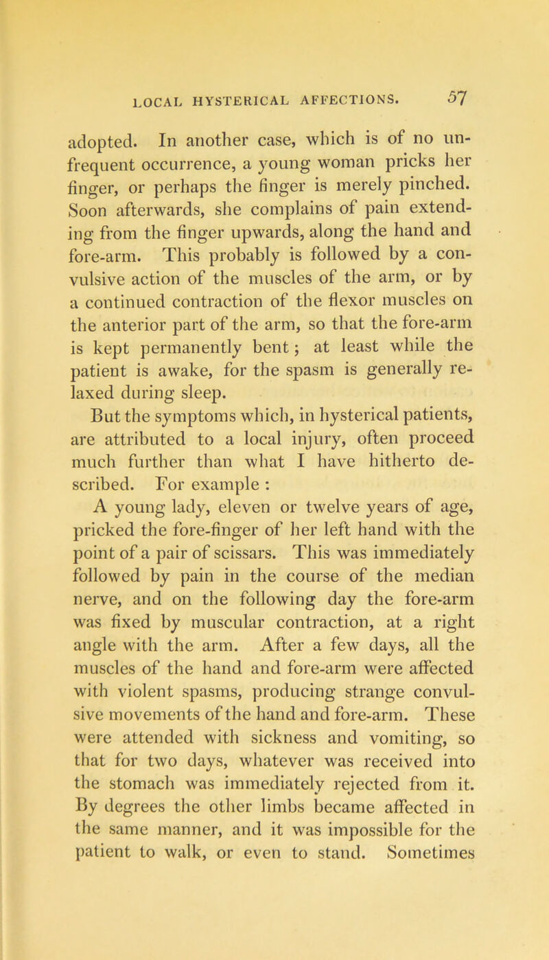 adopted. In another case, which is of no iin- frequent occurrence, a young woman pricks her finger, or perhaps the finger is merely pinched. Soon afterwards, she complains of pain extend- ing from the finger upwards, along the hand and fore-arm. This probably is followed by a con- vulsive action of the muscles of the arm, or by a continued contraction of the flexor muscles on the anterior part of the arm, so that the fore-arm is kept permanently bent; at least while the patient is awake, for the spasm is generally re- laxed during sleep. But the symptoms which, in hysterical patients, are attributed to a local injury, often proceed much further than what I have hitherto de- scribed. For example : A young lady, eleven or twelve years of age, pricked the fore-finger of her left hand with the point of a pair of scissars. This was immediately followed by pain in the course of the median nerve, and on the following day the fore-arm was fixed by muscular contraction, at a right angle with the arm. After a few days, all the muscles of the hand and fore-arm were affected with violent spasms, producing strange convul- sive movements of the hand and fore-arm. These were attended with sickness and vomiting, so that for two days, whatever was received into the stomach was immediately rejected from it. By degrees the other limbs became affected in the same manner, and it was impossible for the patient to walk, or even to stand. Sometimes