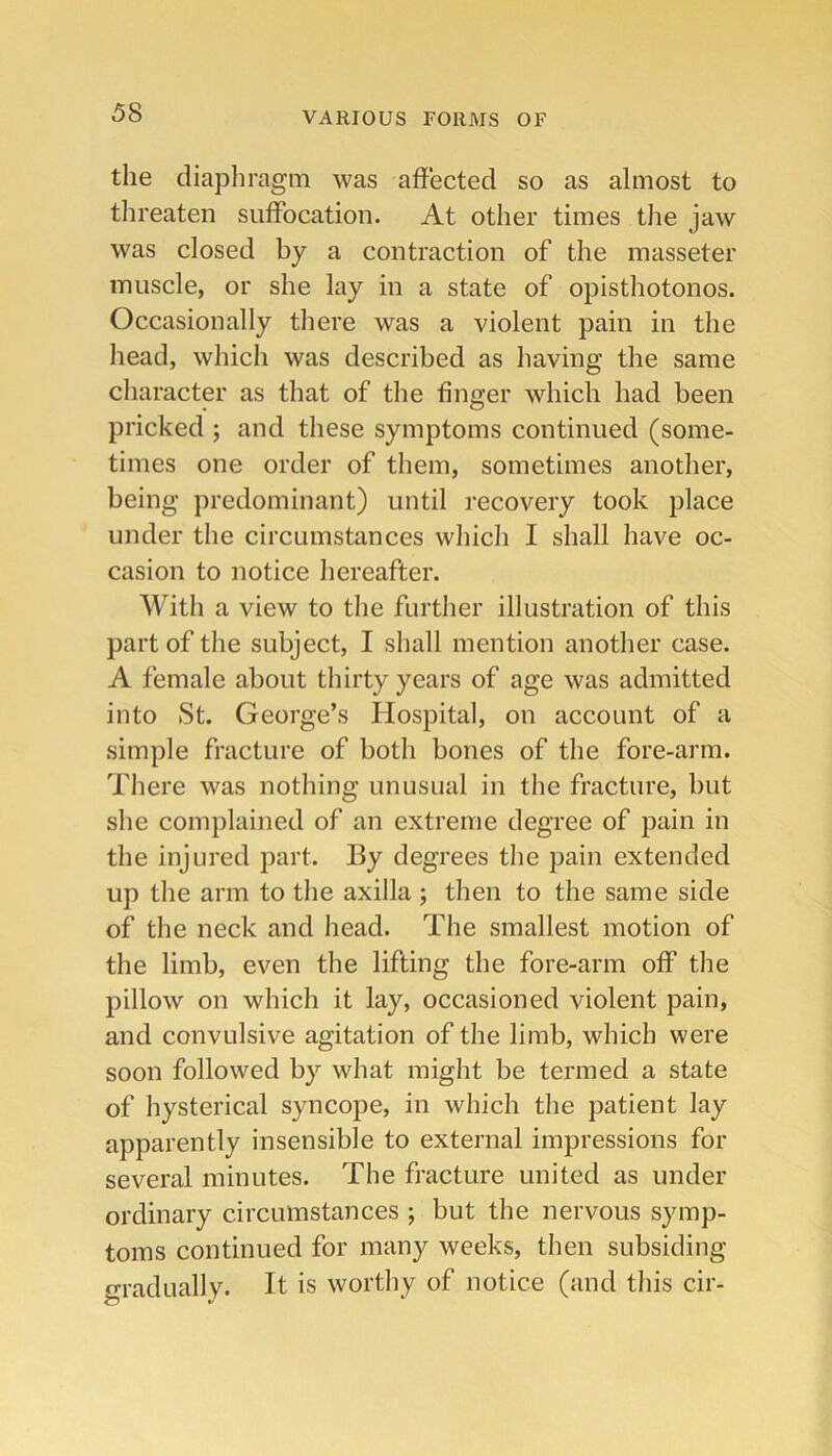 the diaphragm was affected so as almost to threaten suffocation. At other times tlie jaw was closed by a contraction of the masseter muscle, or she lay in a state of opisthotonos. Occasionally there was a violent pain in the head, which was described as having the same character as that of the finger which had been pricked ; and these symptoms continued (some- times one order of them, sometimes another, being predominant) until recovery took place under the circumstances which I shall have oc- casion to notice hereafter. AVith a view to the further illustration of this part of the subject, I shall mention another case. A female about thirty years of age was admitted into St. George’s Hospital, on account of a simple fracture of both bones of the fore-arm. There was nothing unusual in the fracture, but she complained of an extreme degree of pain in the injured part. By degrees the pain extended up the arm to the axilla ; then to the same side of the neck and head. The smallest motion of the limb, even the lifting the fore-arm off the pillow on which it lay, occasioned violent pain, and convulsive agitation of the limb, which were soon followed by what might be termed a state of hysterical syncope, in which the patient lay apparently insensible to external impressions for several minutes. The fracture united as under ordinary circumstances ; but the nervous symp- toms continued for many weeks, then subsiding gradually. It is worthy of notice (and this cir-