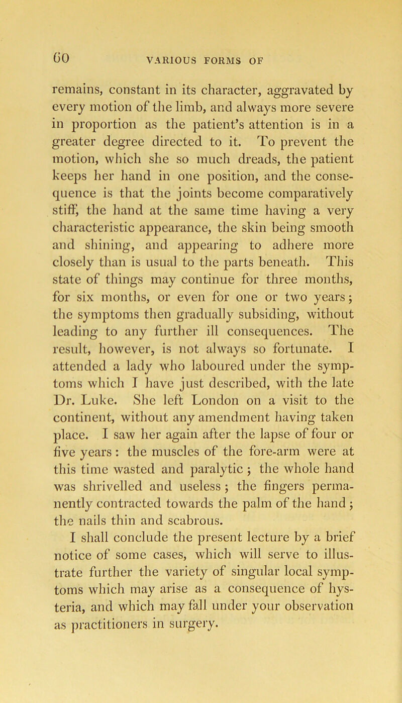 GO remains, constant in its character, aggravated by every motion of the limb, and always more severe in proportion as the patient’s attention is in a greater degree directed to it. To prevent the motion, which she so much dreads, the patient keeps her hand in one position, and the conse- quence is that the joints become comparatively stiff, the hand at the same time having a very characteristic appearance, the skin being smooth and shining, and appearing to adhere more closely than is usual to tlie jiarts beneath. This state of things may continue for three months, for six months, or even for one or two years; the symptoms then gradually subsiding, without leading to any further ill consequences. The result, however, is not always so fortunate. I attended a lady who laboured under the symp- toms which I have just described, with the late Dr. Luke. She left London on a visit to the continent, without any amendment having taken place. I saw her again after the lapse of four or five years : the muscles of the fore-arm were at this time wasted and paralytic 5 the whole hand was shrivelled and useless ; the fingers perma- nently contracted towards the palm of the hand ; the nails thin and scabrous. I shall conclude the present lecture by a brief notice of some cases, which will serve to illus- trate further the variety of singular local symp- toms which may arise as a consequence of hys- teria, and which may fall under your observation as practitioners in surgery.