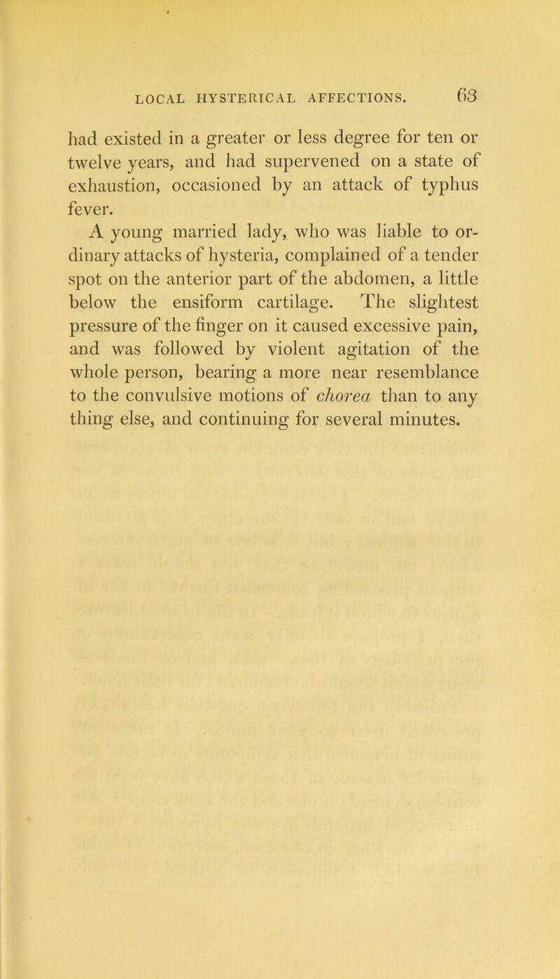 liad existed in a greater or less degree for ten or twelve years, and had supervened on a state of exhaustion, occasioned by an attack of typhus fever. A young married lady, who was liable to or- dinary attacks of hysteria, complained of a tender spot on the anterior part of the abdomen, a little below the ensiform cartilage. The slightest pressure of the finger on it caused excessive pain, and was followed by violent agitation of the whole person, bearing a more near resemblance to the convulsive motions of chorea than to any thing else, and continuing for several minutes.