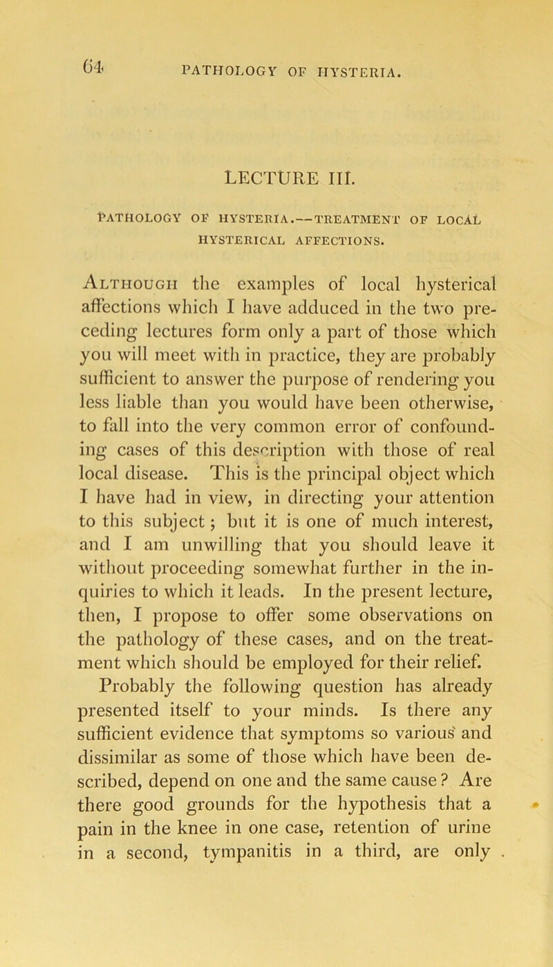 Gii PATHOLOGY OF HYSTERIA. LECTURE III. Pathology of hysteria.—treatment of local HYSTERICAL AFFECTIONS. Although tlie examples of local hysterical affections which I have adduced in the two pre- ceding lectures form only a part of those which you will meet with in practice, they are probably sufficient to answer the purpose of rendering you less liable than you would have been otherwise, to fall into the very common error of confound- ing cases of this description with those of real local disease. This is the principal object which I have had in view, in directing your attention to this subject; but it is one of much interest, and I am unwilling that you should leave it without proceeding somewhat further in the in- quiries to which it leads. In the present lecture, then, I propose to offer some observations on the pathology of these cases, and on the treat- ment which should be employed for their relief. Probably the following question has already presented itself to your minds. Is there any sufficient evidence that symptoms so various' and dissimilar as some of those which have been de- scribed, depend on one and the same cause ? Are there good grounds for the hypothesis that a pain in the knee in one case, retention of urine in a second, tympanitis in a third, are only