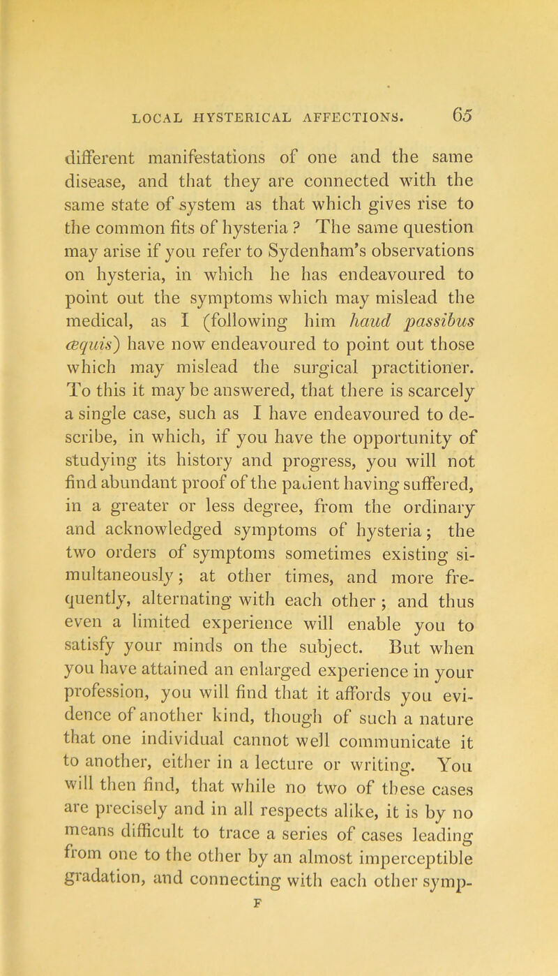 different manifestations of one and the same disease, and that they are connected with the same state of system as that which gives rise to the common fits of hysteria ? The same question may arise if you refer to Sydenham’s observations on hysteria, in which he has endeavoured to point out the symptoms which may mislead the medical, as I (following him hand passihus cBquis) have now endeavoured to point out those which may mislead the surgical practitioner. To this it may be answered, that there is scarcely a single case, such as I have endeavoured to de- scribe, in which, if you have the opportunity of studying its history and progress, you will not find abundant proof of the padent having suffered, in a greater or less degree, from the ordinary and acknowledged symptoms of hysteria; the two orders of symptoms sometimes existing si- multaneously ; at other times, and more fre- quently, alternating with each other ; and thus even a limited experience will enable you to satisfy your minds on the subject. But when you have attained an enlarged experience in your profession, you will find that it affords you evi- dence of another kind, though of such a nature that one individual cannot well communicate it to another, either in a lecture or writing. You will then find, that while no two of these cases are precisely and in all respects alike, it is by no means difficult to trace a series of cases leading fiom one to the other by an almost imperceptible gradation, and connecting with each other symp-