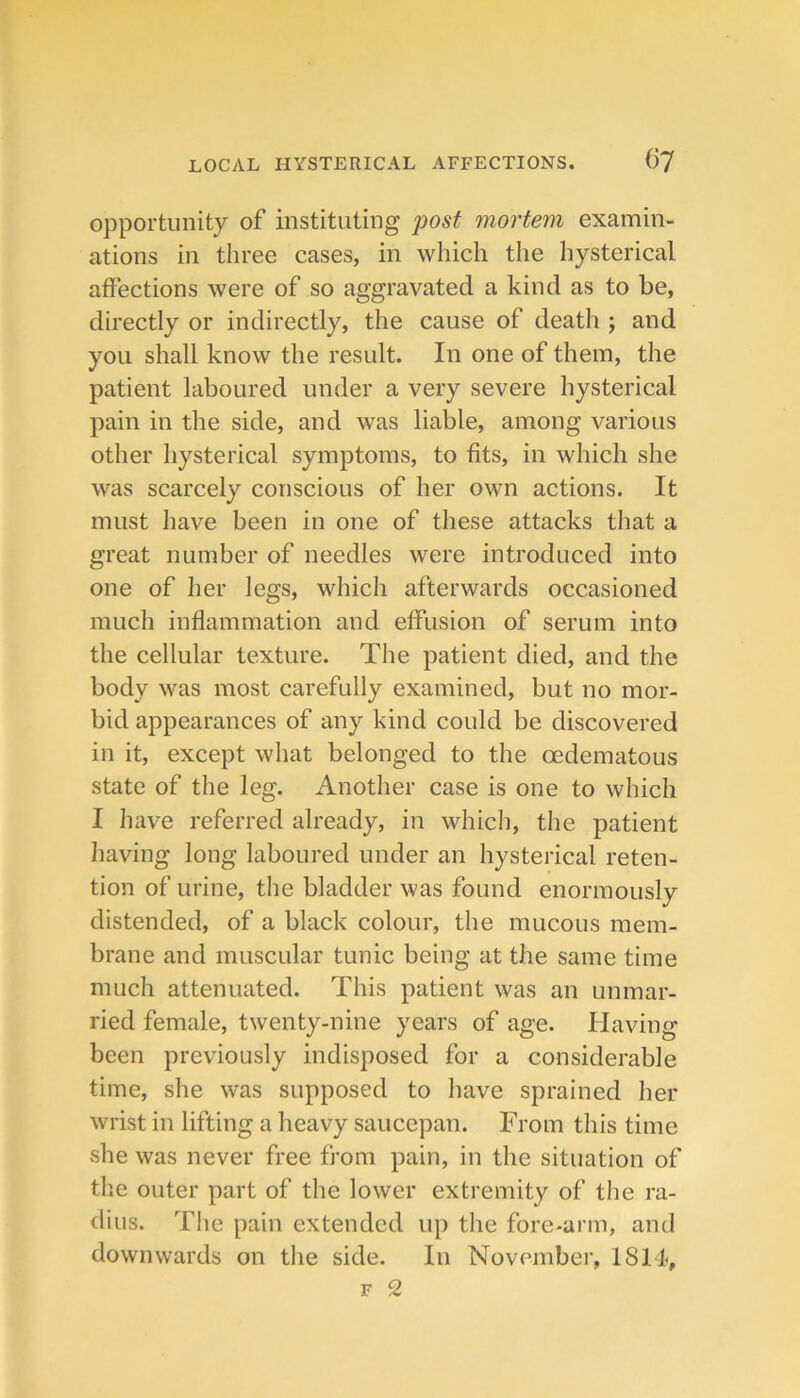 opportunity of instituting j)ost mortem examin- ations in three cases, in which the hysterical affections were of so aggravated a kind as to be, directly or indirectly, the cause of death j and you shall know the result. In one of them, the patient laboured under a very severe hysterical pain in the side, and was liable, among various other liysterical symptoms, to fits, in which she was scarcely conscious of her own actions. It must have been in one of these attacks that a great number of needles were introduced into one of her legs, which afterwards occasioned much inflammation and effusion of serum into the cellular texture. The patient died, and the body was most carefully examined, but no mor- bid appearances of any kind could be discovered in it, except what belonged to the oedematous state of the leg. Another case is one to which I have referred already, in which, the patient having long laboured under an hysterical reten- tion of urine, the bladder was found enormously distended, of a black colour, the mucous mem- brane and muscular tunic being at the same time much attenuated. This patient was an unmar- ried female, twenty-nine years of age. Having been previously indisposed for a considerable time, she was supposed to have sprained her wrist in lifting a heavy saucepan. From this time she was never free from pain, in the situation of the outer part of the lower extremity of the ra- dius. The pain extended up the fore-arm, and downwards on the side. In November, 18FI,