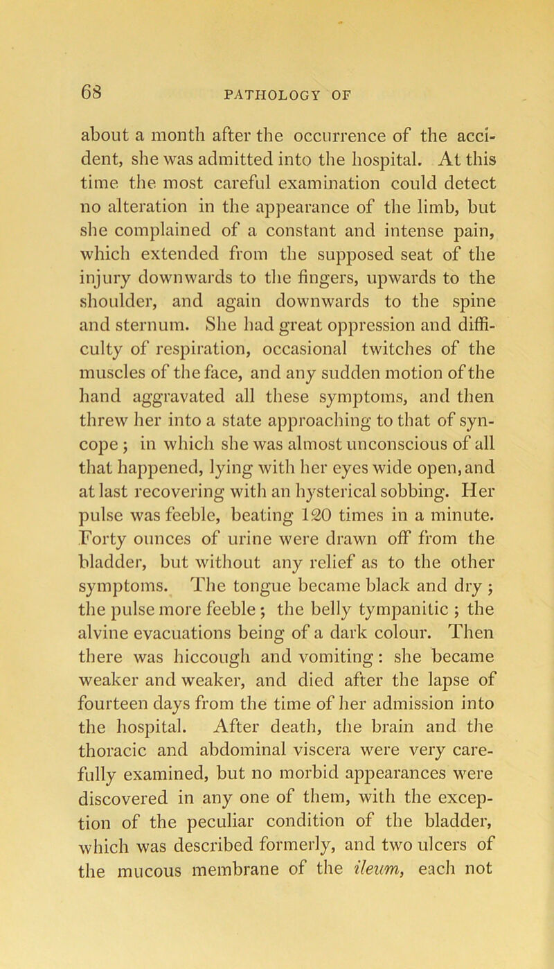 about a month after the occurrence of the acci- dent, she was admitted into the hospital. At this time the most careful examination could detect no alteration in the appearance of the limb, but she complained of a constant and intense pain, which extended from the supposed seat of the injury downwards to the fingers, upwards to the shoulder, and again downwards to the spine and sternum. She had great oppression and diffi- culty of respiration, occasional twitches of the muscles of the face, and any sudden motion of the hand aggravated all these symptoms, and then threw her into a state approaching to that of syn- cope ; in which she was almost unconscious of all that happened, lying with her eyes wide open, and at last recovering with an hysterical sobbing. Her pulse was feeble, beating 120 times in a minute. Forty ounces of urine were drawn off from the bladder, but without any relief as to the other symptoms. The tongue became black and dry ; the pulse more feeble ; the belly tympanitic ; the alvine evacuations being of a dark colour. Then there was hiccough and vomiting: she became weaker and weaker, and died after the lapse of fourteen days from the time of her admission into the hospital. After death, the brain and the thoracic and abdominal viscera were very care- fully examined, but no morbid appearances were discovered in any one of them, with the excep- tion of the peculiar condition of the bladder, which was described formerly, and two ulcers of the mucous membrane of the ileum, each not