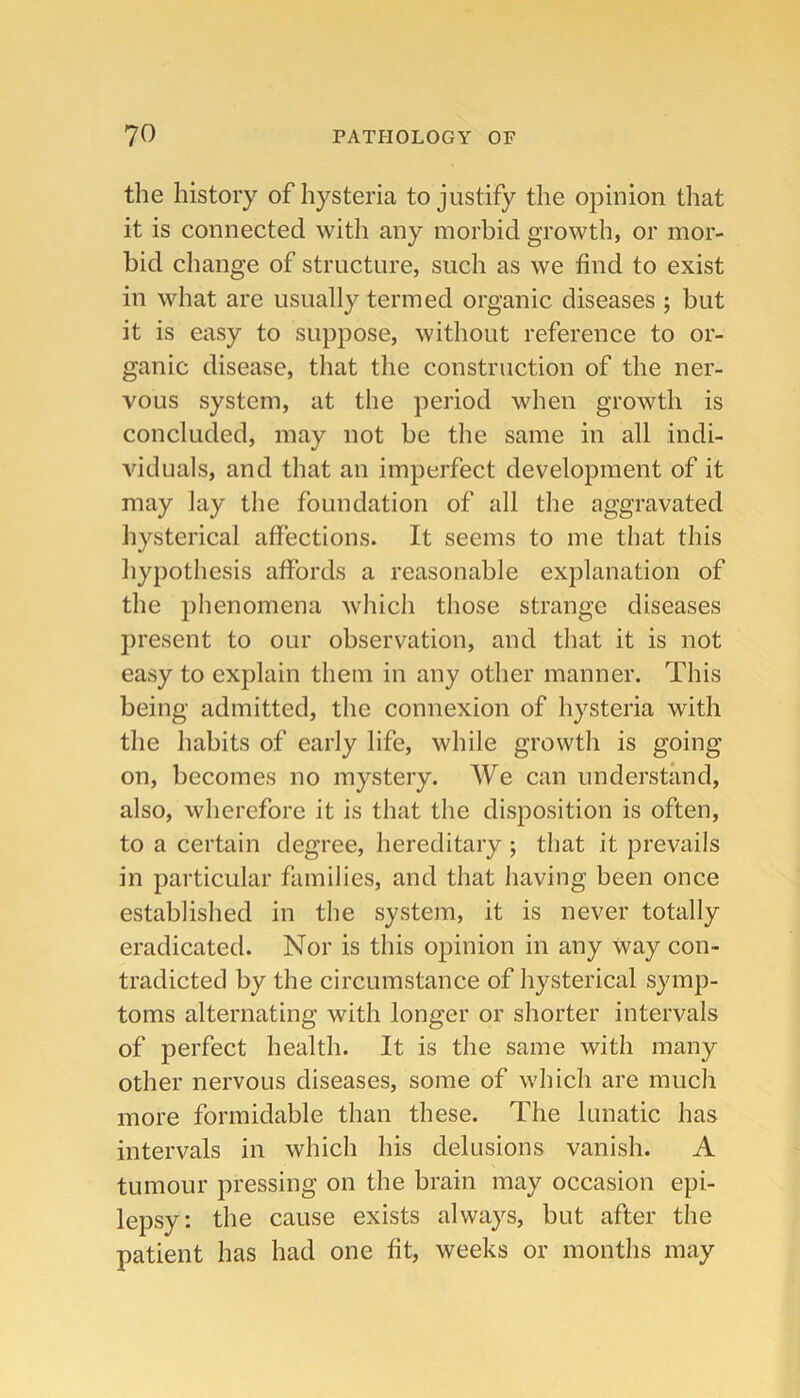 the history of hysteria to justify the opinion that it is connected with any morbid growth, or mor- bid change of structure, such as we find to exist in what are usually termed organic diseases ; but it is easy to suppose, without reference to or- ganic disease, that the construction of the ner- vous system, at the period when growth is concluded, may not be the same in all indi- Auduals, and that an imperfect development of it may lay the foundation of all the aggravated hysterical affections. It seems to me that this hypothesis affords a reasonable explanation of the phenomena which those strange diseases present to our observation, and that it is not easy to explain them in any other manner. This being admitted, the connexion of hysteria with the habits of early life, while growth is going on, becomes no mystery. We can understand, also, wherefore it is that the disposition is often, to a certain degree, hereditary; that it prevails in particular families, and that having been once established in the system, it is never totally eradicated. Nor is this opinion in any way con- tradicted by the circumstance of hysterical symp- toms alternating with longer or shorter intervals of perfect health. It is the same with many other nervous diseases, some of which are much more formidable than these. The lunatic has intervals in which his delusions vanish. A tumour pressing on the brain may occasion epi- lepsy: the cause exists always, but after the patient has had one fit, weeks or months may