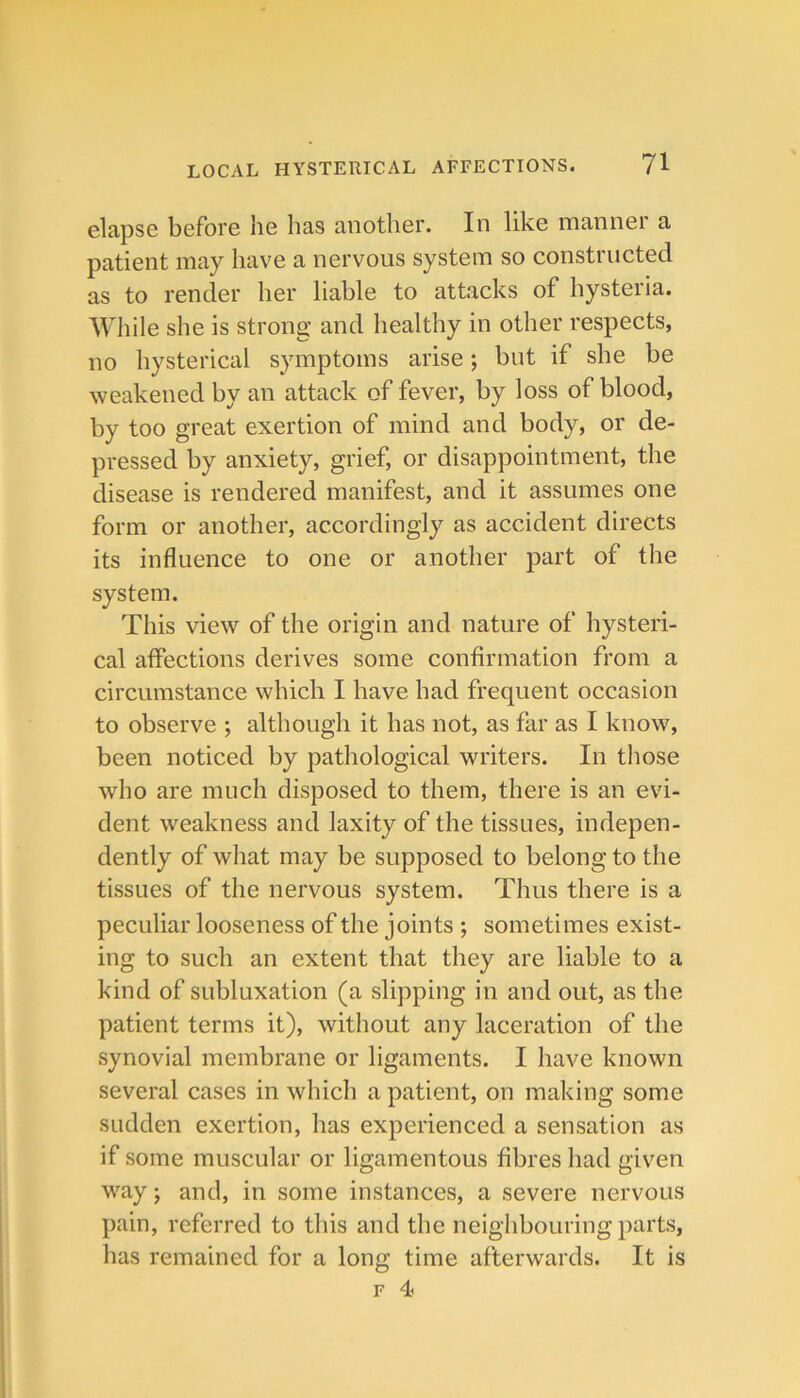 elapse before he has another. In like manner a patient may have a nervous system so constructed as to render her liable to attacks of hysteria. While she is strong and healthy in other respects, no hysterical symptoms arise; but if she be weakened by an attack of fever, by loss of blood, by too great exertion of mind and body, or de- pressed by anxiety, grief, or disappointment, the disease is rendered manifest, and it assumes one form or another, accordingly as accident directs its influence to one or another part of the system. This view of the origin and nature of hysteri- cal affections derives some confirmation from a circumstance which I have had frequent occasion to observe ; although it has not, as far as I know, been noticed by pathological writers. In those who are much disposed to them, there is an evi- dent weakness and laxity of the tissues, indepen- dently of what may be supposed to belong to the tissues of the nervous system. Thus there is a peculiar looseness of the joints ; sometimes exist- ing to such an extent that they are liable to a kind of subluxation (a slipping in and out, as the patient terms it), without any laceration of the synovial membrane or ligaments. I have known several cases in which a patient, on making some sudden exertion, has experienced a sensation as if some muscular or ligamentous fibres had given way j and, in some instances, a severe nervous pain, referred to this and the neighbouring parts, has remained for a long time afterwards. It is F 4>