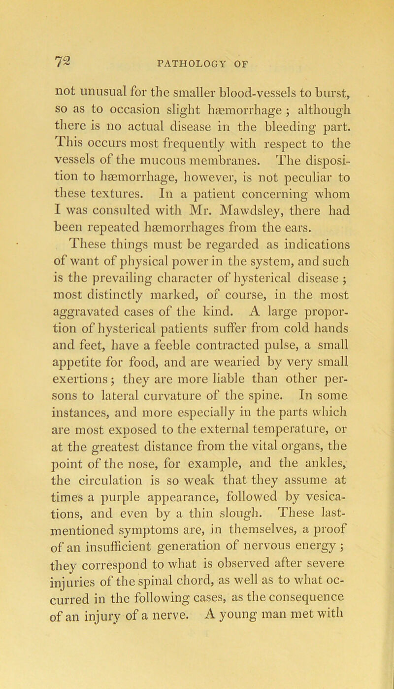 not unusual for the smaller blood-vessels to burst, so as to occasion slight hemorrhage ; although tliere is no actual disease in the bleeding part. This occurs most frequently with respect to the vessels of the mucous membranes. The disposi- tion to hemorrhage, liowever, is not peculiar to these textures. In a patient concerning whom I was consulted with Mr. Mawdsley, there had been repeated hemorrhages from the ears. These things must be regarded as indications of want of physical power in the system, and such is the prevailing character of hysterical disease ; most distinctly marked, of course, in the most aggravated cases of the kind. A large propor- tion of hysterical patients suffer from cold hands and feet, have a feeble contracted pulse, a small appetite for food, and are wearied by very small exertions; they are more liable than other per- sons to lateral curvature of the spine. In some instances, and more especially in the parts which are most exposed to the external temperature, or at the greatest distance from the vital organs, the point of the nose, for example, and the ankles, the circulation is so weak that they assume at times a purple appearance, followed by vesica- tions, and even by a thin slough. These last- mentioned symptoms are, in themselves, a proof of an insufficient generation of nervous energy ; they correspond to what is observed after severe injuries of the spinal chord, as well as to what oc- curred in the following cases, as the consequence of an injury of a nerve. A young man met with