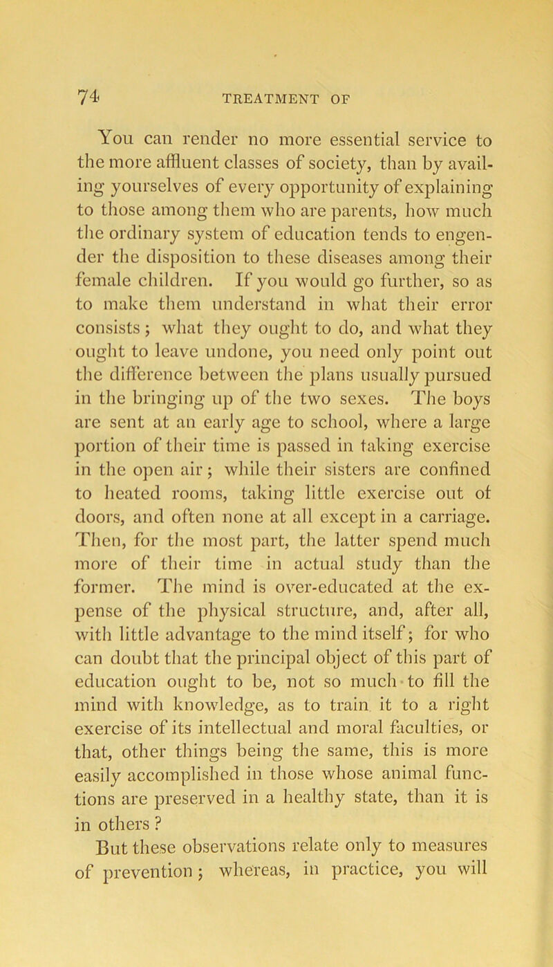 You can render no more essential service to the more affluent classes of society, than by avail- ing yourselves of every opportunity of explaining to those among them who are parents, how much tlie ordinary system of education tends to engen- der the disposition to these diseases among their female children. If you would go further, so as to make them understand in what their error consists ; what they ought to do, and what they ought to leave undone, you need only point out the difference between the plans usually pursued in the bringing up of the two sexes. The boys are sent at an early age to school, where a large portion of their time is passed in taking exercise in the open air; while their sisters are confined to heated rooms, taking little exercise out ot doors, and often none at all except in a carriage. Then, for the most part, the latter spend much more of their time in actual study than the former. The mind is over-educated at the ex- pense of the physical structure, and, after all, with little advantage to the mind itself; for who can doubt that the principal object of this part of education ought to be, not so much*to fill the mind with knowledge, as to train it to a right exercise of its intellectual and moral faculties, or that, other things being the same, this is more easily accomplished in those whose animal func- tions are preserved in a healthy state, than it is in others ? But these observations relate only to measures of prevention; whereas, in practice, you will