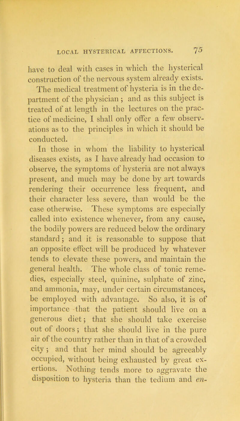 have to deal with cases in which the hysterical construction of the nervous system already exists. The medical treatment of hysteria is in the de- partment of the physician ; and as this subject is treated of at length in the lectures on the prac- tice of medicine, I shall only offer a few observ- ations as to the principles in which it should be conducted. In those in whom the liability to hysterical diseases exists, as I have already had occasion to observe, the symptoms of hysteria are not always present, and much may be done by art towards rendering their occurrence less frequent, and their character less severe, than would be the case otherwise. These symptoms are especially called into existence whenever, from any cause, the bodily powers are reduced below the ordinary standard; and it is reasonable to suppose that an opposite effect will be produced by whatever tends to elevate these powers, and maintain the general health. The whole class of tonic reme- dies, especially steel, quinine, sulphate of zinc, and ammonia, may, under certain circumstances, be employed with advantage. So also, it is of importance that the patient should live on a generous diet; that she should take exercise out of doors; that she sliould live in the pure air of the country rather than in that of a crowded city ; and that her mind should be agreeably occupied, without being exhausted by great ex- ertions. Nothing tends more to aggravate the disposition to hysteria than the tedium and en-