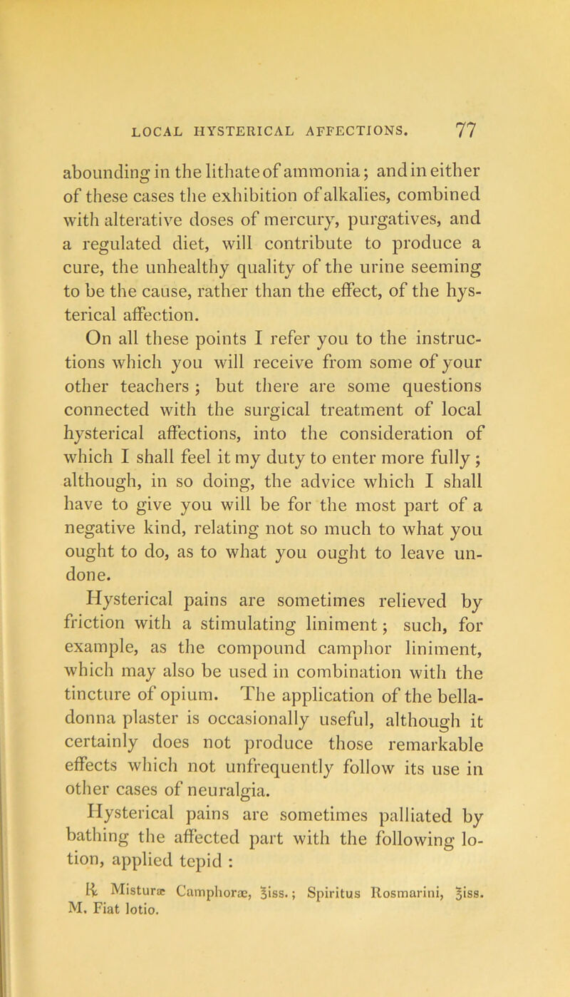 abounding in the lithateof ammonia; and in either of these cases the exhibition of alkalies, combined with alterative doses of mercuiy, purgatives, and a regulated diet, will contribute to produce a cure, the unhealthy quality of the urine seeming to be the cause, rather than the effect, of the hys- terical affection. On all these points I refer you to the instruc- tions which you will receive from some of your other teachers ; but there are some questions connected with the surgical treatment of local hysterical affections, into the consideration of which I shall feel it my duty to enter more fully ; although, in so doing, the advice which I shall have to give you will be for the most part of a negative kind, relating not so much to what you ought to do, as to what you ought to leave un- done. Hysterical pains are sometimes relieved by friction with a stimulating liniment; such, for example, as the compound camphor liniment, which may also be used in combination with the tincture of opium. The application of the bella- donna plaster is occasionally useful, although it certainly does not produce those remarkable effects which not unfrequently follow its use in other cases of neuralgia. Hysterical pains are sometimes palliated by bathing the affected part with the following lo- tion, applied tepid : I-l; Misturac Camphoroe, 5iss.; Spiritus Ilosmarini, 5iss. M. Fiat lotio.