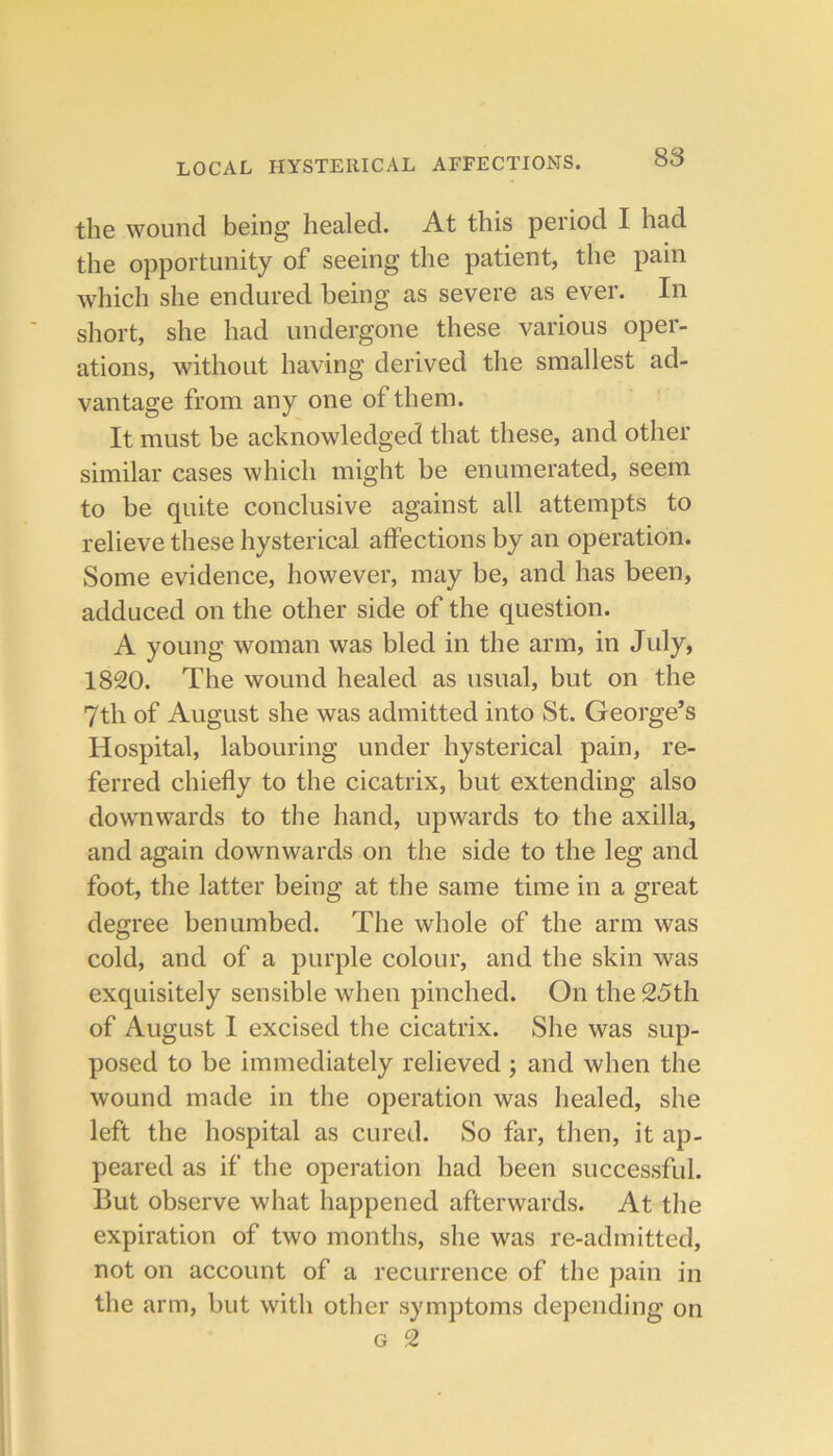 the wound being healed. At this period I had the opportunity of seeing the patient, the pain which she endured being as severe as ever. In short, she had undergone these various oper- ations, without having derived the smallest ad- vantage from any one of them. It must be acknowledged that these, and other similar cases which might be enumerated, seem to be quite conclusive against all attempts to relieve these hysterical affections by an operation. Some evidence, however, may be, and has been, adduced on the other side of the question. A young woman was bled in the arm, in July, 1820. The wound healed as usual, but on the 7th of August she was admitted into St. George’s Hospital, labouring under hysterical pain, re- ferred chiefly to the cicatrix, but extending also downwards to the hand, upwards to the axilla, and again downwards on the side to the leg and foot, the latter being at the same time in a great degree benumbed. The whole of the arm was cold, and of a purple colour, and the skin was exquisitely sensible when pinched. On the 25th of August I excised the cicatrix. She was sup- posed to be immediately relieved ; and when the wound made in the operation was healed, she left the hospital as cured. So far, then, it ap- peared as if the operation had been successful. But observe what happened afterwards. At the expiration of two months, she was re-admitted, not on account of a recurrence of the pain in the arm, but with other symptoms depending on G 2