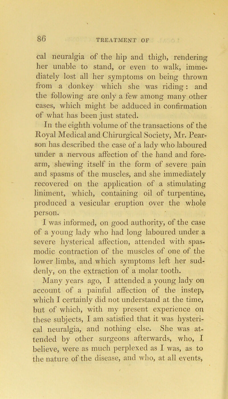 cal neuralgia of the hip and thigli, rendering her unable to stand, or even to walk, imme- diately lost all her symptoms on being thrown from a donkey which she was riding: and the following are only a few among many other cases, which might be adduced in confirmation of what has been just stated. In the eighth volume of the transactions of the Royal Medical and Cliirurgical Society, Mr. Pear- son has described the case of a lady who laboured under a nervous affection of the hand and fore- arm, shewing itself in the form of severe pain and spasms of the muscles, and she immediately recovered on the application of a stimulating liniment, which, containing oil of turpentine, produced a vesicular eruption over the whole person. I was informed, on good authority, of the case of a young lady who had long laboured under a severe hysterical affection, attended with spas- modic contraction of the muscles of one of the lower limbs, and which symptoms left her sud- denly, on the extraction of a molar tooth. Many years ago, I attended a young lady on account of a painful affection of the instep, which I certainly did not understand at the time, but of which, with my present experience on these subjects, I am satisfied that it was hysteri- cal neuralgia, and nothing else. She was at- tended by other surgeons afterwards, who, I believe, were as much perplexed as I was, as to the nature of the disease, and who, at all events.