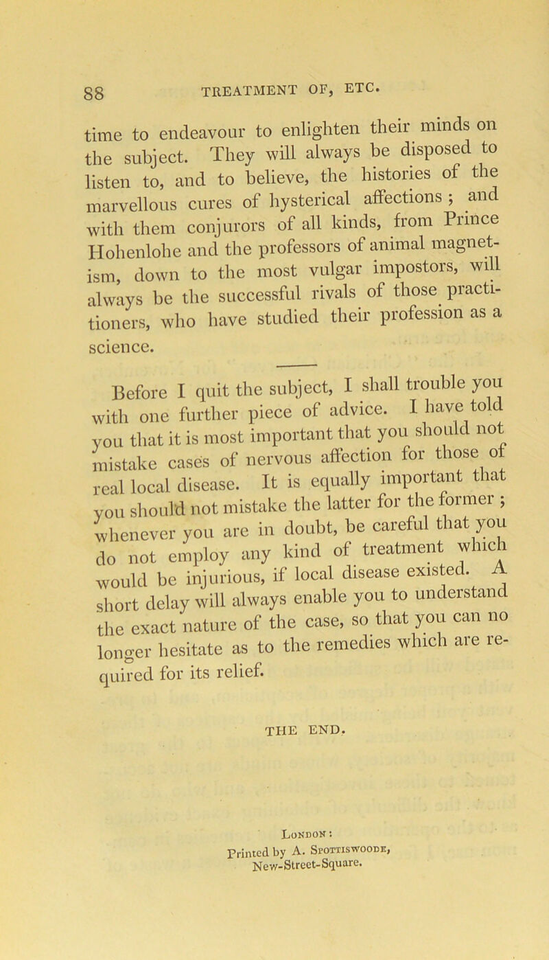 treatment of, etc. time to endeavour to enlighten their minds on the subject. They will always be disposed to listen to, and to believe, the histories of the marvellous cures of hysterical affections ; and with them conjurors of all kinds, from Piince Hohenlohe and the professors of animal magnet- ism, down to the most vulgar impostors, will always be the successful rivals of those practi- tioners, who have studied their profession as a science. Before I quit the subject, I shall trouble you with one further piece of advice. I have told you that it is most important that you should not mistake cases of nervous affection for those of real local disease. It is equally important that you should not mistake the latter for the former ; whenever you are in doubt, he careful that you do not employ any kind of treatment which would he injurious, if local disease existed. A short delay will always enable you to understand the exact nature of the case, so that you can no longer hesitate as to the remedies which are re- quircd for its relief. the end, London: Printed by A. SrorriswooDic, Nev,f-Street-Square.