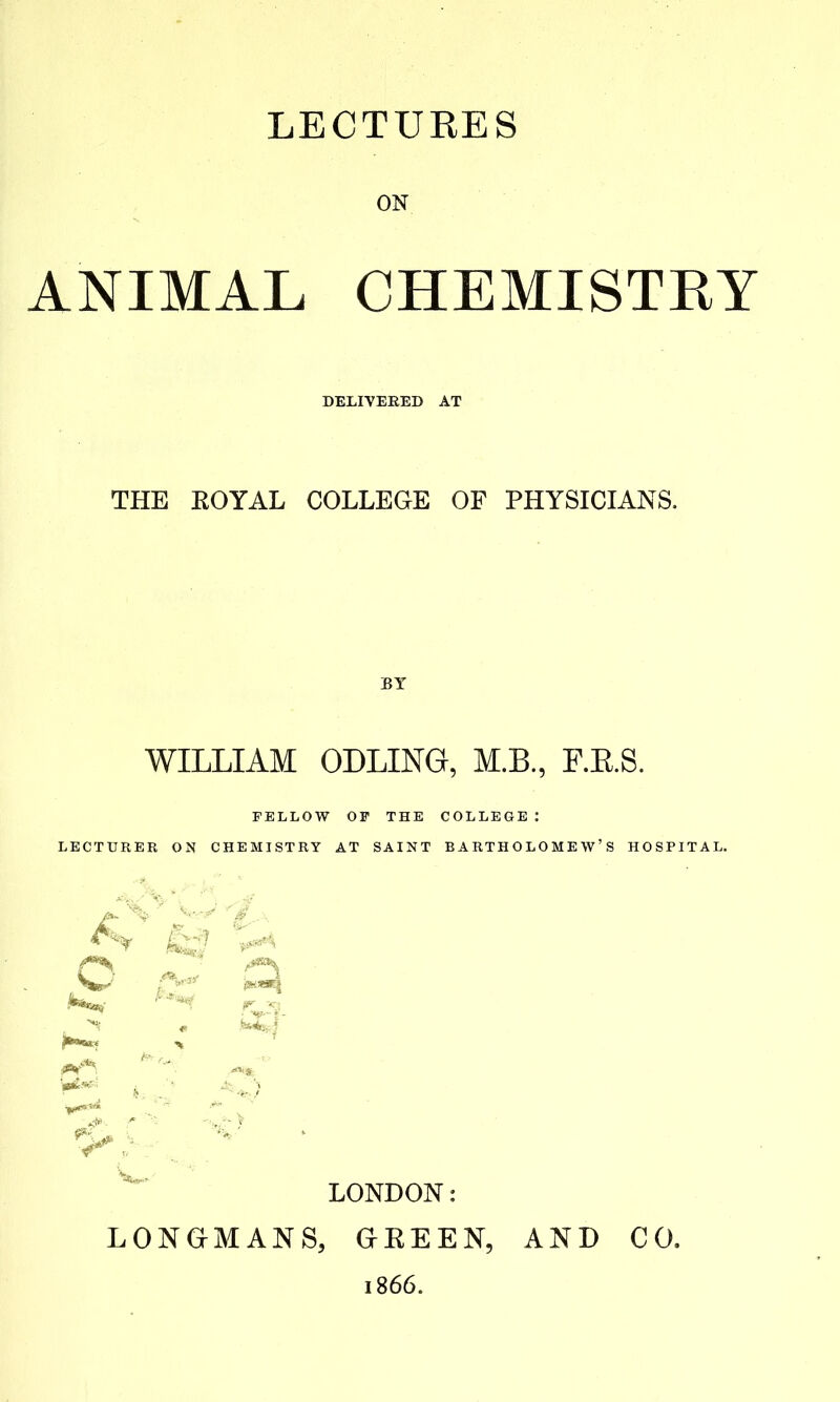 LECTURES ON ANIMAL CHEMISTRY DELIVERED AT THE EOYAL COLLEGE OF PHYSICIANS. BY WILLIAM ODLING, M.B., F.E.S. FELLOW OF THE COLLEGE : LECTURER ON CHEMISTRY AT SAINT BARTHOLOMEW'S HOSPITAL. LONDON: LONGMANS, aEEEN, AND CO. 1866.