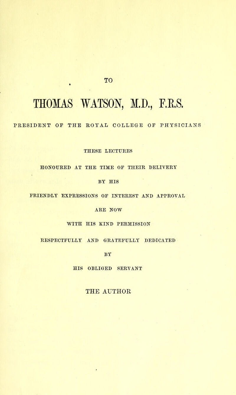 TO THOMAS WATSON, M.D., r.E.S. PRESIDENT OP THE ROYAL COLLEGE OF PHYSICIANS THESE LECTURES HONOURED AT THE TIME OF THEIR DELIVERY BY HIS FRIENDLY EXPRESSIONS OF INTEREST AND APPROVAL ARE NOW WITH HIS KIND PERMISSION RESPECTFULLY AND GRATEFULLY DEDICATED BY HIS OBLIGED SERVANT THE AUTHOR
