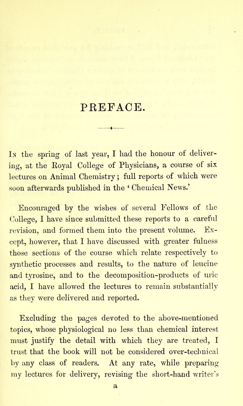PREFACE. In the spring of last year, I had the honour of deliver- ing, at the Eoyal College of Physicians, a course of six lectures on Animal Chemistry; full reports of which were soon afterwards published in the ' Chemical News.' Encouraged by the wishes of several Fellows of the College, I have since submitted these reports to a careful revision, and formed them into the present volume. Ex- cept, however, that I have discussed with greater fulness those sections of the course which relate respectively to synthetic processes and results, to the nature of leucine and tyrosine, and to the decomposition-products of uric acid, I have allowed the lectures to remain substantially as they were delivered and reported. Excluding the pages devoted to the above-mentioned topics, whose physiological no less than chemical interest must justify the detail with which they are treated, I trust that the book will not be considered over-technical by any class of readers. At any rate, while preparing ray lectures for delivery, revising the short-hand writer's a