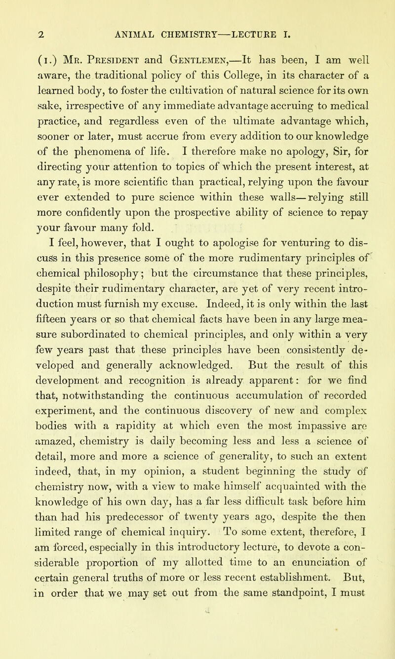 (i.) Mr. President and Gentlemen,—It has been, I am well aware, the traditional policy of this College, in its character of a learned body, to foster the cultivation of natural science for its own sake, irrespective of any immediate advantage accruing to medical practice, and regardless even of the ultimate advantage which, sooner or later, must accrue from every addition to our knowledge of the phenomena of life. I therefore make no apology. Sir, for directing your attention to topics of which the present interest, at any rate, is more scientific than practical, relying upon the favour ever extended to pure science within these walls—relying still more confidently upon the prospective ability of science to repay your favour many fold. I feel, however, that I ought to apologise for venturing to dis- cuss in this presence some of the more rudimentary principles of chemical philosophy; but the circumstance that these principles, despite their rudimentary character, are yet of very recent intro- duction must furnish my excuse. Indeed, it is only within the last fifteen years or so that chemical facts have been in any large mea- sure subordinated to chemical principles, and only within a very few years past that these principles have been consistently de- veloped and generally acknowledged. But the result of this development and recognition is already apparent: for we find that, notwithstanding the continuous accumulation of recorded experiment, and the continuous discovery of new and complex bodies with a rapidity at which even the most impassive are amazed, chemistry is daily becoming less and less a science of detail, more and more a science of generality, to such an extent indeed, that, in my opinion, a student beginning the study of chemistry now, with a view to make himself acquainted with the knowledge of his own day, has a far less difiicult task before him than had his predecessor of twenty years ago, despite the then limited range of chemical inquiry. To some extent, therefore, I am forced, especially in this introductory lecture, to devote a con- siderable proportion of my allotted time to an enunciation of certain general truths of more or less recent establishment. But, in order that we may set out from the same standpoint, I must