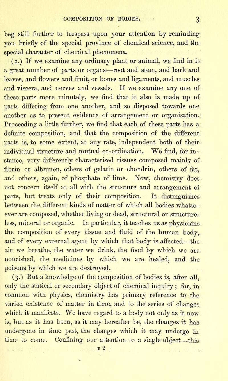 beg still frirther to trespass upon your attention by reminding you briefly of the special province of chemical science, and the special character of chemical phenomena. (2.) If we examine any ordinary plant or animal, we find in it a great number of parts or organs—root and stem, and bark and leaves, and flowers and fruit, or bones and ligaments, and muscles and viscera, and nerves and vessels. If we examine any one of these parts more minutely, we find that it also is made up of parts differing from one another, and so disposed towards one another as to present evidence of arrangement or organisation.. Proceeding a little further, we find that each of these parts has a definite composition, and that the composition of the different parts is, to some extent, at any rate, independent both of their individual structure and mutual co-ordination. We find, for in- stance, very differently characterised tissues composed mainly of fibrin or albumen, others of gelatin or chondrin, others of fat, and others, again, of phosphate of lime. Now, chemistry does not concern itself at all with the structure and arrangement of parts, but treats only of their composition. It distinguishes between the different kinds of matter of which all bodies whatso- ever are composed, whether living or dead, structural or structure- less, mineral or organic. In particular, it teaches us as physicians the composition of every tissue and fluid of the human body, and of every external agent by which that body is affected—the air we breathe, the water we drink, the food by which we are nourished, the medicines by which we are healed, and the poisons by which we are destroyed. (3.) But a knowledge of the composition of bodies is, after all, only the statical or secondary object of chemical inquiry; for, in common with physics, chemistry has primary reference to the varied existence of matter in time, and to the series of changes which it manifests. We have regard to a body not only as it now is, but as it has been, as it may hereafter be, the changes it has undergone in time past, the changes which it may undergo in time to come. Confining our attention to a single object—^this B 2 ,
