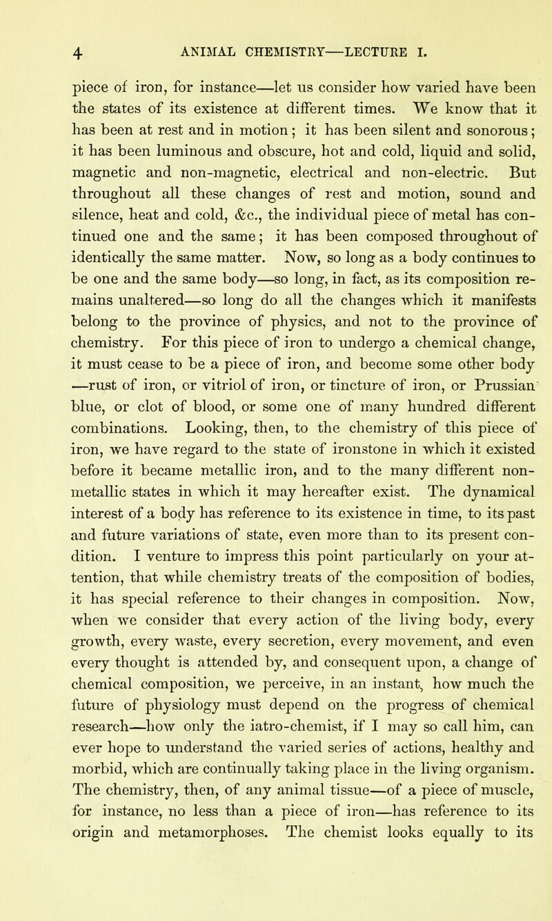 piece of iron, for instance—let us consider how varied have been the states of its existence at different times. We know that it has been at rest and in motion; it has been silent and sonorous; it has been luminous and obscure, hot and cold, liquid and solid, magnetic and non-magnetic, electrical and non-electric. But throughout all these changes of rest and motion, sound and silence, heat and cold, &c,, the individual piece of metal has con- tinued one and the same; it has been composed throughout of identically the same matter. Now, so long as a body continues to be one and the same body—so long, in fact, as its composition re- mains unaltered—so long do all the changes which it manifests belong to the province of physics, and not to the province of chemistry. For this piece of iron to undergo a chemical change, it must cease to be a piece of iron, and become some other body —rust of iron, or vitriol of iron, or tincture of iron, or Prussian blue, or clot of blood, or some one of many hundred different combinations. Looking, then, to the chemistry of this piece of iron, we have regard to the state of ironstone in which it existed before it became metallic iron, and to the many different non- metallic states in which it may hereafter exist. The dynamical interest of a body has reference to its existence in time, to its past and future variations of state, even more than to its present con- dition. I venture to impress this point particularly on your at- tention, that while chemistry treats of the composition of bodies, it has special reference to their changes in composition. Now, when we consider that every action of the living body, every growth, every waste, every secretion, every movement, and even every thought is attended by, and consequent upon, a change of chemical composition, we perceive, in an instant, how much the future of physiology must depend on the progress of chemical research—how only the iatro-chemist, if I may so call him, can ever hope to miderstand the varied series of actions, healthy and morbid, which are continually taking place in the living organism. The chemistry, then, of any animal tissue—of a piece of muscle, for instance, no less than a piece of iron—has reference to its origin and metamorphoses. The chemist looks equally to its