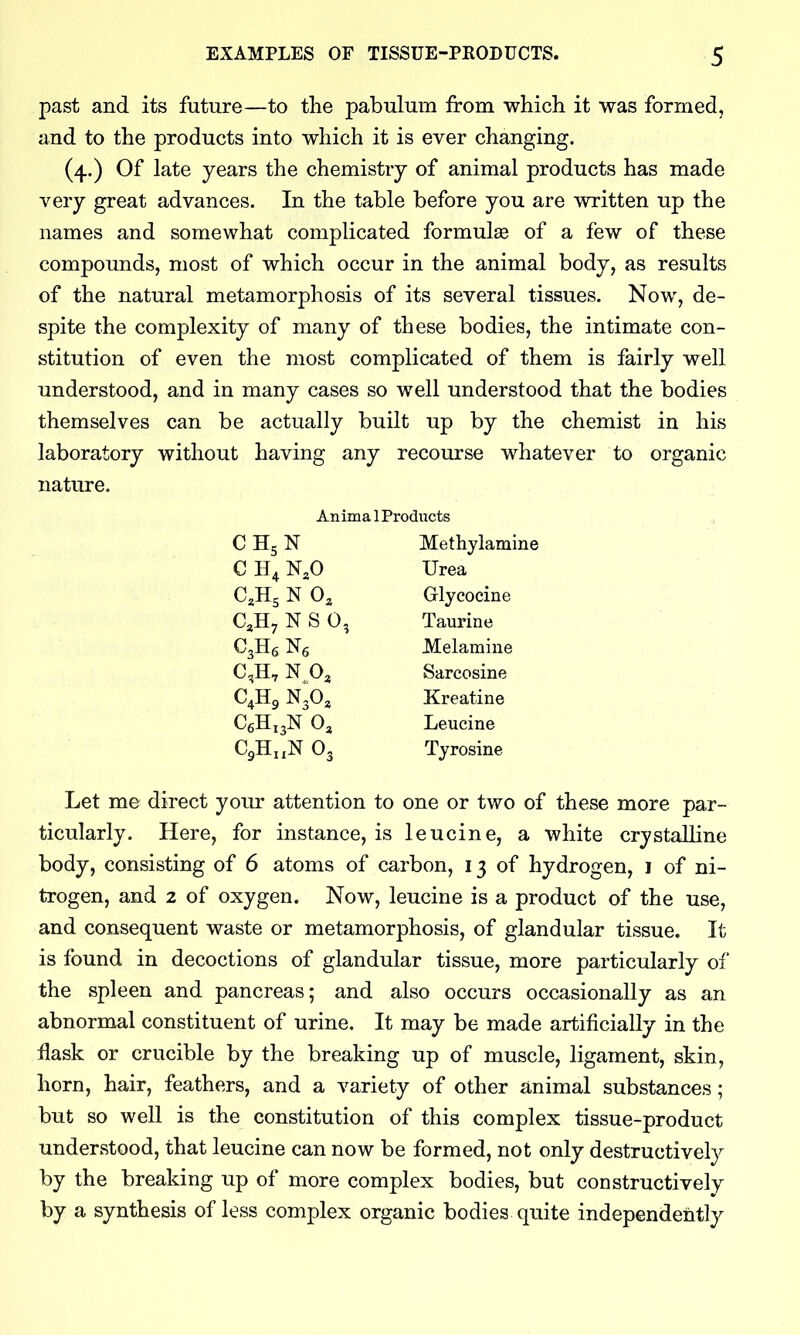 past and its future—to the pabulum from which it was formed, and to the products into which it is ever changing. (4.) Of late years the chemistry of animal products has made very great advances. In the table before you are written up the names and somewhat complicated formulae of a few of these compounds, most of which occur in the animal body, as results of the natural metamorphosis of its several tissues. Now, de- spite the complexity of many of these bodies, the intimate con- stitution of even the most complicated of them is fairly well understood, and in many cases so well understood that the bodies themselves can be actually built up by the chemist in his laboratory without having any recourse whatever to organic nature. Anima 1 Products C H5 N Methylamine C H4 Urea C^Hs N 0^ Glycocine C^Hy N S 0, Taurine C3H6 JMelamine C^jH, N Pa Sarcosine C4H9 NgO^ Kreatine C6H13N O3 Leucine CgHi.N O3 Tyrosine Let me direct your attention to one or two of these more par- ticularly. Here, for instance, is leucine, a white crystalline body, consisting of 6 atoms of carbon, 13 of hydrogen, i of ni- trogen, and 2 of oxygen. Now, leucine is a product of the use, and consequent waste or metamorphosis, of glandular tissue. It is found in decoctions of glandular tissue, more particularly of the spleen and pancreas; and also occurs occasionally as an abnormal constituent of urine. It may be made artificially in the flask or crucible by the breaking up of muscle, ligament, skin, horn, hair, feathers, and a variety of other animal substances; but so well is the constitution of this complex tissue-product understood, that leucine can now be formed, not only destructively by the breaking up of more complex bodies, but constructively by a synthesis of less complex organic bodies quite independently