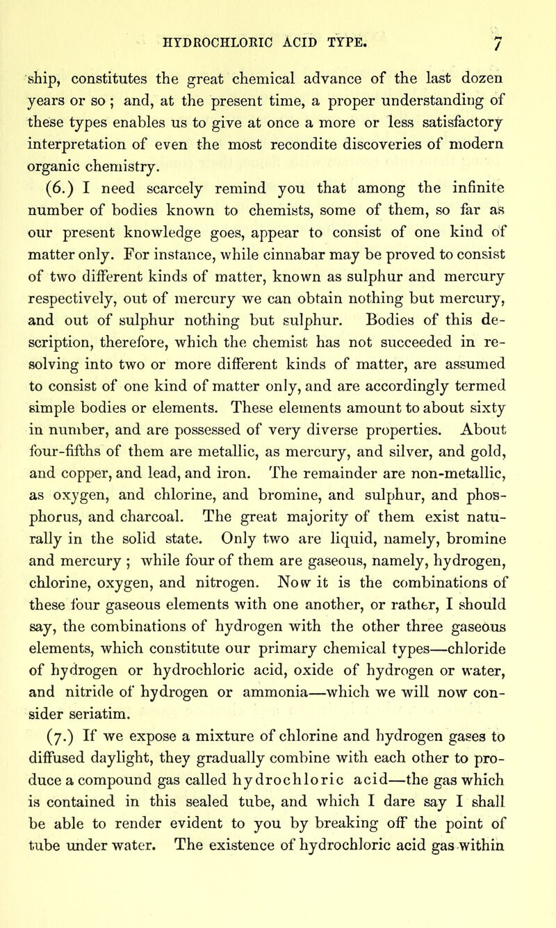 HYDROCHLORIC ACID TYPE. / ship, constitutes the great chemical advance of the last dozen years or so ; and, at the present time, a proper understanding of these types enables us to give at once a more or less satisfactory interpretation of even the most recondite discoveries of modern organic chemistry. (6.) I need scarcely remind you that among the infinite number of bodies known to chemists, some of them, so far as our present knowledge goes, appear to consist of one kind of matter only. For instance, while cinnabar may be proved to consist of two different kinds of matter, known as sulphur and mercury respectively, out of mercury we can obtain nothing but mercury, and out of sulphur nothing but sulphur. Bodies of this de- scription, therefore, which the chemist has not succeeded in re- solving into two or more different kinds of matter, are assumed to consist of one kind of matter only, and are accordingly termed simple bodies or elements. These elements amount to about sixty in number, and are possessed of very diverse properties. About four-fifths of them are metallic, as mercury, and silver, and gold, and copper, and lead, and iron. The remainder are non-metallic, as oxygen, and chlorine, and bromine, and sulphur, and phos- phorus, and charcoal. The great majority of them exist natu- rally in the solid state. Only two are liquid, namely, bromine and mercury ; while four of them are gaseous, namely, hydrogen, chlorine, oxygen, and nitrogen. Now it is the combinations of these four gaseous elements with one another, or rather, I should say, the combinations of hydrogen with the other three gaseOus elements, which constitute our primary chemical types—chloride of hydrogen or hydrochloric acid, oxide of hydrogen or water, and nitride of hydrogen or ammonia—which we will now con- sider seriatim. (7.) If we expose a mixture of chlorine and hydrogen gases to diffused daylight, they gradually combine with each other to pro- duce a compound gas called hydrochloric acid—the gas which is contained in this sealed tube, and which I dare say I shall be able to render evident to you by breaking off the point of tube under water. The existence of hydrochloric acid gas within