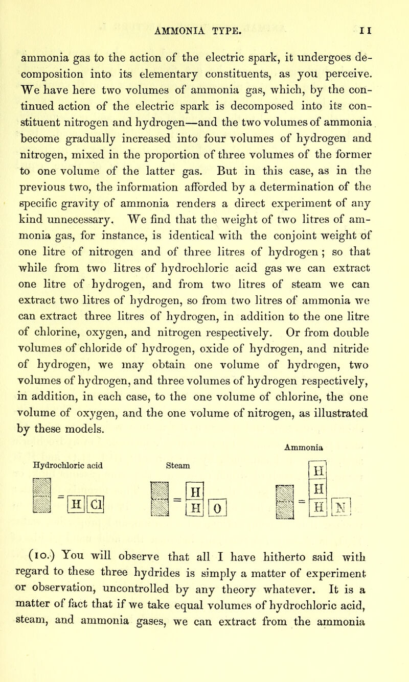 ammonia gas to the action of the electric spark, it undergoes de- composition into its elementary constituents, as you perceive. We have here two volumes of ammonia gas, which, by the con- tinued action of the electric spark is decomposed into its con- stituent nitrogen and hydrogen—and the two volumes of ammonia become gradually increased into four volumes of hydrogen and nitrogen, mixed in the proportion of three volumes of the former to one volume of the latter gas. But in this case, as in the previous two, the information afforded by a determination of the specific gravity of ammonia renders a direct experiment of any kind imnecessary. We find that the weight of two litres of am- monia gas, for instance, is identical with the conjoint weight of one litre of nitrogen and of three litres of hydrogen ; so that while from two litres of hydrochloric acid gas we can extract one litre of hydrogen, and from two litres of steam we can extract two litres of hydrogen, so from two litres of ammonia we can extract three litres of hydrogen, in addition to the one litre of chlorine, oxygen, and nitrogen respectively. Or from double volumes of chloride of hydrogen, oxide of hydrogen, and nitride of hydrogen, we may obtain one volume of hydrogen, two volumes of hydrogen, and three volumes of hydrogen respectively, in addition, in each case, to the one volume of chlorine, the one volume of oxygen, and the one volume of nitrogen, as illustrated by these models. : Ammonia Hydrochloric acid Steam CI oj H H H (lo.) You will observe that all I have hitherto said with regard to these three hydrides is simply a matter of experiment or observation, uncontrolled by any theory whatever. It is a matter of fact that if we take equal volumes of hydrochloric acid, steam, and ammonia gases, we can extract from the ammonia