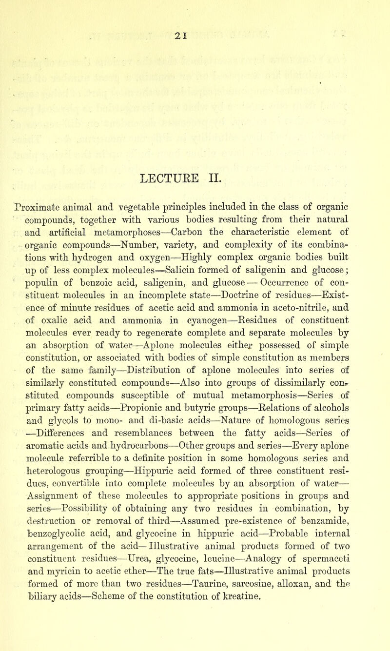 LECTUEE 11. Proximate animal and vegetable principles included in the class of organic compounds, together with various bodies resulting from their natural and artificial metamorphoses—Carbon the characteristic element of organic compounds—Number, variety, and complexity of its combina- tions with hydrogen and oxygen—Highly complex organic bodies built up of less complex molecules—Salicin formed of saligenin and glucose; populin of benzoic acid, saligenin, and glucose — Occurrence of con- stituent molecules in an incomplete state—Doctrine of residues—Exist- ence of minute residues of acetic acid and ammonia in aceto-nitrile, and of oxalic acid and ammonia in cyanogen—Residues of constituent molecules ever ready to regenerate complete and separate molecules by an absorption of water—Aplone molecules either possessed of simple constitution, or associated with bodies of simple constitution as members of the same family—Distribution of aplone molecules into series of similarly constituted compounds—Also into groups of dissimilarly con- stituted compounds susceptible of mutual metamorphosis—Series of primary fatty acids—Propionic and butyric groups—Relations of alcohols and glycols to mono- and di-basic acids—Nature of homologous series .—^Differences and resemblances between the fatty acids—Series of aromatic acids and hydrocarbons—Other groups and series—Every aplone molecule referrible to a definite position in some homologous series and heterologous grouping—Hippuric acid formed of three constituent resi- dues, convertible into complete molecules by an absorption of water— Assignment of these molecules to appropriate positions in groups and series—Possibility of obtaining any two residues in combination, by destruction or removal of third—Assumed pre-existence of benzamide, benzoglycolic acid, and glycocine in hippuric acid—Probable internal arrangement of the acid— Illustrative animal products formed of two constituent residues—Urea, glycocine, leucine—Analogy of spermaceti and myricin to acetic ether—The true fats—Illustrative animal products formed of more than two residues—Taurine, sarcosine, alloxan, and the biliary acids—Scheme of the constitution of kreatine.