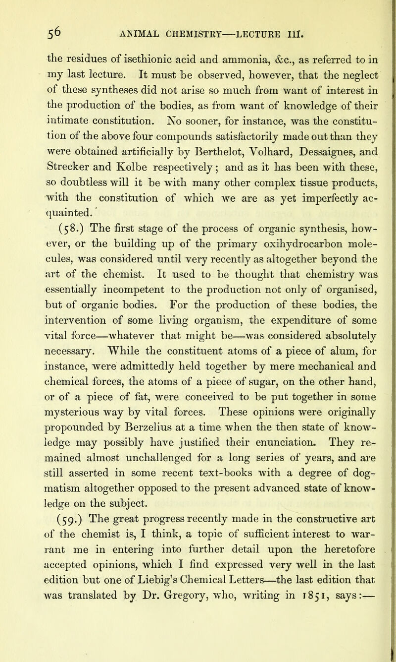 the residues of isethionic acid and ammonia, &c., as referred to in my last lecture. It must be observed, however, that the neglect of these syntheses did not arise so much from want of interest in the production of the bodies, as from want of knowledge of their intimate constitution. No sooner, for instance, was the constitu- tion of the above four compounds satisfactorily made out than they were obtained artificially by Berthelot, Volhard, Dessaignes, and Strecker and Kolbe respectively; and as it has been with these, so doubtless will it be with many other complex tissue products, with the constitution of which we are as yet imperfectly ac- quainted. ' (58.) The first stage of the process of organic synthesis, how- ever, or the building up of the primary oxihydrocarbon mole- cules, was considered until very recently as altogether beyond the art of the chemist. It used to be thought that chemistry was essentially incompetent to the production not only of organised, but of organic bodies. For the production of these bodies, the intervention of some living organism, the expenditure of some vital force—whatever that might be—was considered absolutely necessary. While the constituent atoms of a piece of alum, for instance, were admittedly held together by mere mechanical and chemical forces, the atoms of a piece of sugar, on the other hand, or of a piece of fat, were conceived to be put together in some mysterious way by vital forces. These opinions were originally propounded by Berzelius at a time when the then state of know^- ledge may possibly have justified their enunciation. They re- mained almost unchallenged for a long series of years, and are still asserted in some recent text-books with a degree of dog- matism altogether opposed to the present advanced state of know- ledge on the subject. (59.) The great progress recently made in the constructive art of the chemist is, I think, a topic of sufficient interest to war- rant me in entering into further detail upon the heretofore accepted opinions, which I find expressed very well in the last edition but one of Liebig's Chemical Letters—the last edition that was translated by Dr. Gregory, who, writing in 1851, says:—