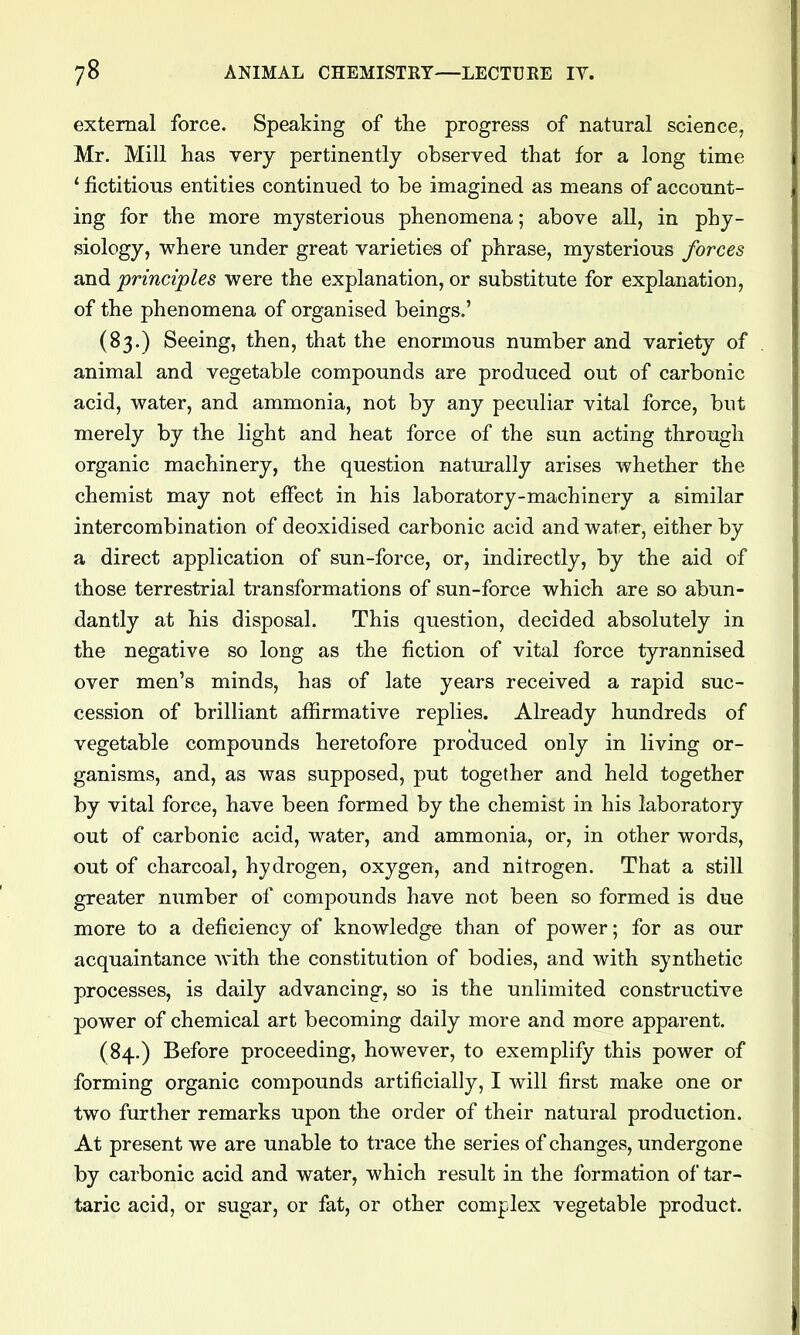 external force. Speaking of the progress of natural science, Mr. Mill has very pertinently observed that for a long time ' fictitious entities continued to be imagined as means of account- ing for the more mysterious phenomena; above all, in phy- siology, where under great varieties of phrase, mysterious forces and principles were the explanation, or substitute for explanation, of the phenomena of organised beings.' (83.) Seeing, then, that the enormous number and variety of animal and vegetable compounds are produced out of carbonic acid, water, and ammonia, not by any peculiar vital force, but merely by the light and heat force of the sun acting through organic machinery, the question naturally arises whether the chemist may not effect in his laboratory-machinery a similar intercombination of deoxidised carbonic acid and water, either by a direct application of sun-force, or, indirectly, by the aid of those terrestrial transformations of sun-force which are so abun- dantly at his disposal. This question, decided absolutely in the negative so long as the fiction of vital force tyrannised over men's minds, has of late years received a rapid suc- cession of brilliant affirmative replies. Already hundreds of vegetable compounds heretofore produced only in living or- ganisms, and, as was supposed, put together and held together by vital force, have been formed by the chemist in his laboratory out of carbonic acid, water, and ammonia, or, in other words, out of charcoal, hydrogen, oxygen, and nitrogen. That a still greater number of compounds have not been so formed is due more to a deficiency of knowledge than of power; for as our acquaintance with the constitution of bodies, and with synthetic processes, is daily advancing, so is the unlimited constructive power of chemical art becoming daily more and more apparent. (84.) Before proceeding, however, to exemplify this power of forming organic compounds artificially, I will first make one or two further remarks upon the order of their natural production. At present we are unable to trace the series of changes, undergone by carbonic acid and water, which result in the formation of tar- taric acid, or sugar, or fat, or other complex vegetable product.