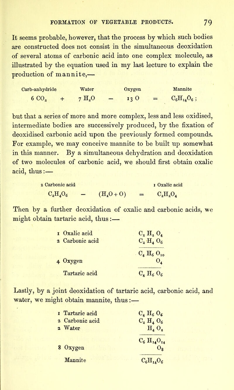 It seems probable, however, that the process by which such bodies are constructed does not consist in the simultaneous deoxidation of several atoms of carbonic acid into one complex molecule, as illustrated by the equation used in my last lecture to explain the production of mannite,— Carb-anhydride Water Oxygen Mannite 6 CO, + 7H,0 - 13 0 = CeHi^Oe; but that a series of more and more complex, less and less oxidised, intermediate bodies are successively produced, by the fixation of deoxidised carbonic acid upon the previously formed compounds. For example, we may conceive mannite to be built up somewhat in this manner. By a simultaneous dehydration and deoxidation of two molecules of carbonic acid, we should first obtain oxalic acid, thus:— 2 Carbonic acid i Oxalic acid C.H^Og - (H,0 + 0) = C^H.O^ Then by a further deoxidation of oxalic and carbonic acids, we might obtain tartaric acid, thus:— 1 Oxalic acid C3 O4 2 Carbonic acid C, Og C, He 0,0 4 Oxygen 0^ Tartaric acid C^ Hg Og Lastly, by a joint deoxidation of tartaric acid, carbonic acid, and water, we might obtain mannite, thus:— 1 Tartaric acid C4 Hg Og 2 Carbonic acid C^ H4 Og 2 Water H4 0, 8 Oxygen Oj Mannite CeE^Oc