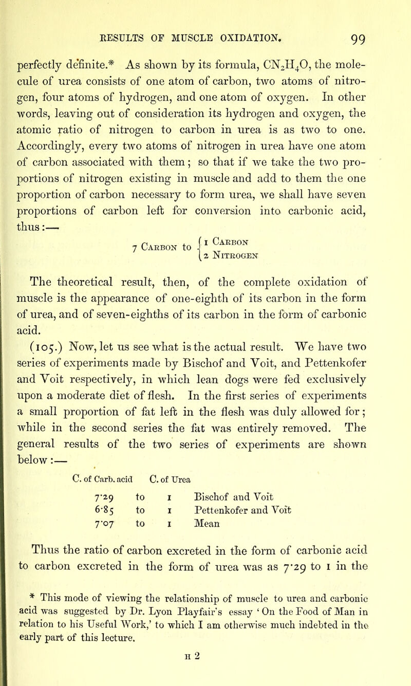 perfectly de'finite.* As shown by its formula, CN2H4O, the mole- cule of urea consists of one atom of carbon, two atoms of nitro- gen, four atoms of hydrogen, and one atom of oxygen. In other words, leaving out of consideration its hydrogen and oxygen, the atomic ratio of nitrogen to carbon in urea is as two to one. Accordingly, every tAvo atoms of nitrogen in urea have one atom of carbon associated with them; so that if we take the two pro- portions of nitrogen existing in muscle and add to them the one proportion of carbon necessary to form urea, we shall have seven proportions of carbon left for conversion into carbonic acid, thus:— 7 Carbon to 1 Carbon 2 Nitrogen The theoretical result, then, of the complete oxidation of muscle is the appearance of one-eighth of its carbon in the form of urea, and of seven-eighths of its carbon in the form of carbonic acid. (105.) Now, let us see what is the actual result. We have two series of experiments made by Bischof and Voit, and Pettenkofer and Yoit respectively, in which lean dogs were fed exclusively upon a moderate diet of flesh. In the first series of experiments a small proportion of fat left in the flesh was duly allowed for; while in the second series the fat was entirely removed. The general results of the two series of experiments are shown below:— C. of Carb. acid C. of Urea 7*29 to I Bischof and Voit 6-85 to I Pettenkofer and Voit 7'07 to I Mean Thus the ratio of carbon excreted in the form of carbonic acid to carbon excreted in the form of urea was as 7*29 to i in the * This mode of viewing the relationship of muscle to urea and carbonic acid was suggested by Dr. Lyon Playfair's essay ' On the Food of Man in relation to his Useful Work,' to which I am otherAvlse much indebted in the early part of this lecture. h2