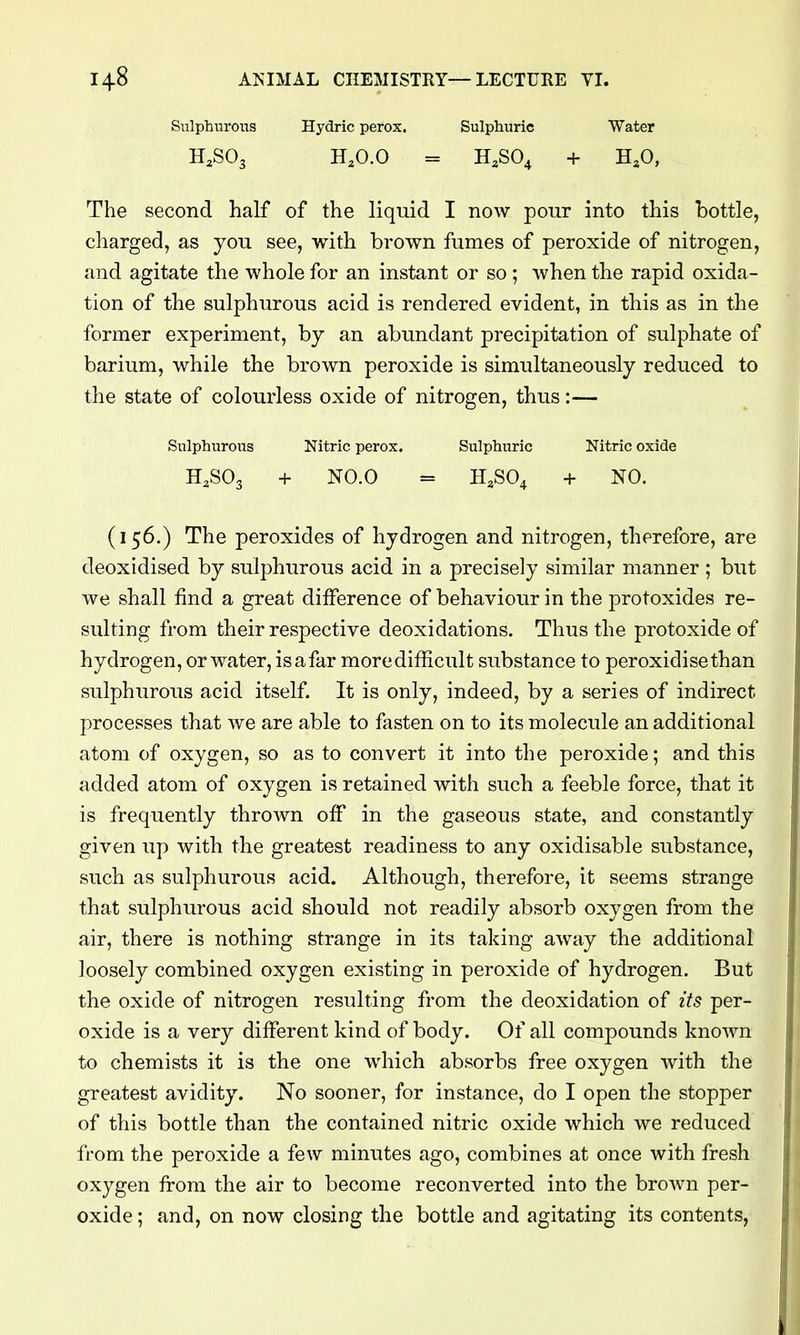 SulphuroiTS Hydric perox. Sulphuric Water H.O.O = H,S04 + H^O, The second half of the liquid I now pour into this bottle, charged, as you see, with brown fumes of peroxide of nitrogen, and agitate the whole for an instant or so ; when the rapid oxida- tion of the sulphurous acid is rendered evident, in this as in the former experiment, by an abundant precipitation of sulphate of barium, while the brown peroxide is simultaneously reduced to the state of colourless oxide of nitrogen, thus:— Sulphurous Nitric perox. Sulphuric Nitric oxide H3SO3 + NO.O = H.SO^ + NO. (156.) The peroxides of hydrogen and nitrogen, therefore, are deoxidised by sulphurous acid in a precisely similar manner ; but we shall find a great difference of behaviour in the protoxides re- sulting from their respective deoxidations. Thus the protoxide of hydrogen, or water, is a far more difficult substance to peroxidisethan sulphurous acid itself It is only, indeed, by a series of indirect processes that we are able to fasten on to its molecule an additional atom of oxygen, so as to convert it into the peroxide; and this added atom of oxygen is retained with such a feeble force, that it is frequently thrown off in the gaseous state, and constantly given up with the greatest readiness to any oxidisable substance, such as sulphurous acid. Although, therefore, it seems strange that sulphurous acid should not readily absorb oxygen from the air, there is nothing strange in its taking away the additional loosely combined oxygen existing in peroxide of hydrogen. But the oxide of nitrogen resulting from the deoxidation of its per- oxide is a very different kind of body. Of all compounds known to chemists it is the one which absorbs free oxygen with the greatest avidity. No sooner, for instance, do I open the stopper of this bottle than the contained nitric oxide which we reduced from the peroxide a few minutes ago, combines at once with fresh oxygen from the air to become reconverted into the brown per- oxide ; and, on now closing the bottle and agitating its contents,